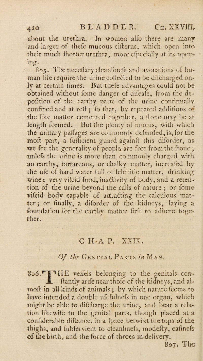 BLADDER. Ch. XXVIIL about the urethra. In women alfo there are many and larger of thefe mucous citterns, which open into their much fhorter urethra, more efpecially at its open¬ ing- 805. The neceffary cleanlinefs and avocations of hu¬ man life require the urine collected to be difeharged on¬ ly at certain times. But thefe advantages could not be obtained without feme danger of difeafe, from the de- pofition of the earthy parts of the urine continually confined and at reft ; fo that, by repeated additions of the like matter cemented together, a (tone may be at length formed. But the plenty of mucus, with which the urinary paffages are commonly defended, is, for the mod part, a fufficient guard againft this diforder, as we fee the generality of people are free from the {tone ; unlefs the urine is more than commonly charged with an earthy, tartareous, or chalky matter, increafed by the ufe of hard water full of felenitic matter, drinking wine ; very vifeid food, inactivity of body, and a reten¬ tion of the urine beyond the calls of nature ; or fome vifeid body capable of attracting the calculous mat¬ ter; or finally, a diforder of the kidneys, laying a foundation for the earthy matter frit to adhere toge¬ ther. C IDA P. XXIX. Of the Genital Parts in Man. So6.rJP,HE vettels belonging to the genitals con- JL ftantly arife near thofe of the kidneys, and al- moft in all kinds of animals ; by which nature feems to have intended a double ufefulnefs in one organ, which might be able to difcharge the urine, and bear a rela¬ tion likewife to the genital parts, though placed at a confiderable diftance, in a fpace betwixt the tops of the thighs, and fubfervient to cleanlinefs, modefty, eafmefs of the birth, and the force of throes in delivery. 897. The