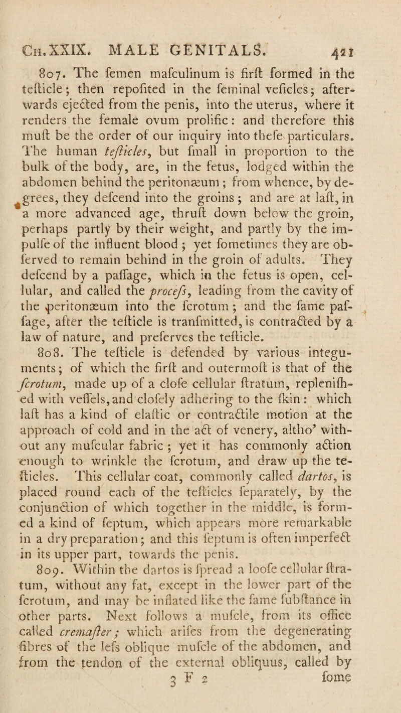 807. The femen mafculinum is firft formed in the tefticle; then repofited in the fetninal vehicles; after¬ wards ejedted from the penis, into the uterus, where it renders the female ovum prolific: and therefore this muff be the order of our inquiry into thefe particulars. The human teflkles, but fmall in proportion to the bulk of the body, are, in the fetus, lodged within the abdomen behind the peritonaeum ; from whence, by de¬ crees, they defcend into the groins ; and are at laft, in a more advanced age, thruft down below the groin, perhaps partly by their weight, and partly by the im- pulfeof the influent blood ; yet fometimes they are ob- ferved to remain behind in the groin of adults. They defcend by a palfage, which in the fetus is open, cel¬ lular, and called the procefs, leading from the cavity of the peritonaeum into the fcrotum; and the fame paf- fage, after the tefticle is tranfmitted, is contracted by a law of nature, and preferves the tefticle. 808. The tefticle is defended by various integu¬ ments; of which the firft and outermoft is that of the fcrotum, made up of a clofe cellular ftratum, repleniffi- ed with veflels,and clofely adhering to the fkin : which laft has a kind of elaftic or contractile motion at the approach of cold and in the a61 of venery, altho’ with¬ out any mufcular fabric ; yet it has commonly a6tion enough to wrinkle the fcrotum, and draw up the te- fticles. This cellular coat, commonly called dartos, is placed round each of the tefticles feparately, by the conjunction of which together in the middle, is form¬ ed a kind of feptum, which appears more remarkable in a dry preparation; and this feptum is often imperfe6t in its upper part, towards the penis. 809. Within the dartos is fpread a loofe cellular ftra¬ tum, without any fat, except in the lower part of the fcrotum, and may be inflated like the fame fubftance in other parts. Next follows a niufcle, from its office called cremajler; which arifes from the degenerating fibres of the lefts oblique inufcle of the abdomen, and from the tendon of the external obliquus, called by 3 F 2 feme