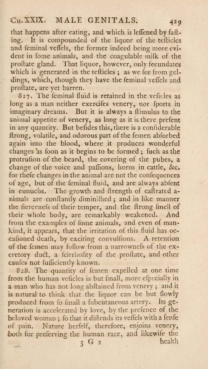 that happens after eating, and which is lelfened by faff¬ ing. It is compounded of the liquor of the tefticles and feminal veffels, the former indeed being more evi¬ dent in fome animals, and the coagulable milk of the proftate gland. That liquor, however, only fecundates which is generated in the tefticles ; as we fee from gel¬ dings, which, though they have the feminal veffels and proftate, are yet barren. 827. The feminal fluid is retained in the veficles as long as a man neither exercifes venery, nor fports in imaginary dreams. But it is always a ftimulus to the animal appetite of venery, as long as it is there prefent in any quantity. But beftdes this, there is a confiderable ftrong, volatile, and odorous part of the femen abforbed again into the blood, where it produces wonderful changes hs foon as it begins to be formed; fuch as the protrufion of the beard, the covering of the pubes, a change of the voice and paflions, horns in cattle, &c. for thefe changes in the animal are not the confequences of age, but of the feminal fluid, and are always abfent in eunuchs. The growth and ftrength of caftrated a- nimals are conftantly diminlftied; and in like manner the fiercenefs of their temper, and the ftrong ftnell of their whole body, are remarkably weakened. And from the examples of fome animals, and even of man¬ kind, it appears, that the irritation of this fluid has oc¬ casioned death, by exciting convulftons. A retention of the femen may follow from a narrownefs of the ex¬ cretory dudf, a fcirrhoftty of the proftate, and other caufes not fufficiently known. 82-8. The quantity of femen expelled at one time from the human veficles is but frnall, more efpecially in a man who has not long abftained from venery ; and it is natural to think that the liquor can be but llowly produced from fo frnall a fubcUtaneous artery. Its ge¬ neration is accelerated by love, by the prefence of the beloved woman ; fo that it diltends its veffels with a fenfe of pain. Nature herfelf, therefore, enjoins venery, both for preferving the human race, and likewife the 3 G 2 health