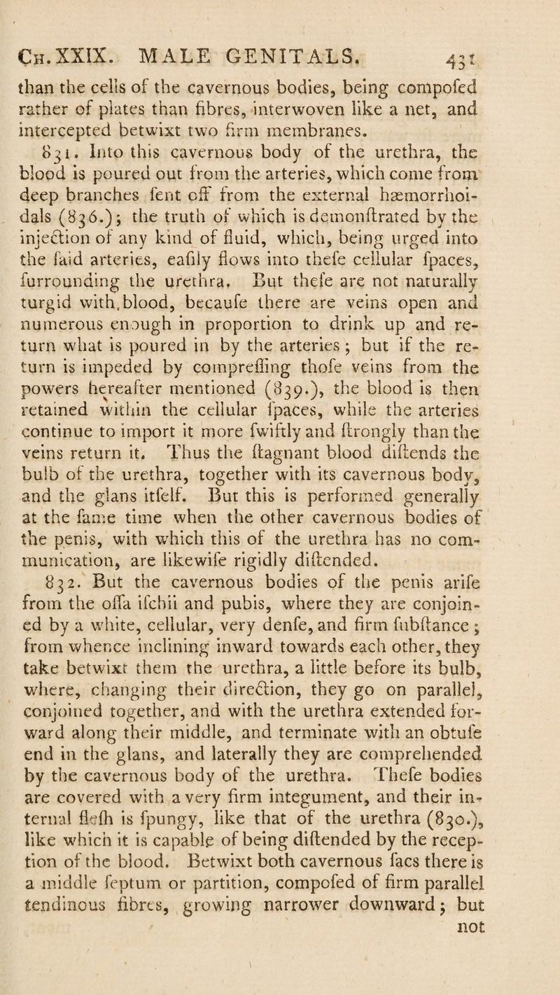 than the cells of the cavernous bodies, being compofed rather of plates than fibres, interwoven like a net, and intercepted betwixt two firm membranes. 831. Into this cavernous body of the urethra, the blood is poured out from the arteries, which come from deep branches lent off from the external hsemorrhoi- dals (836.); the truth of which is demonflrated by the injection of any kind of fluid, which, being urged into the laid arteries, eafily flows into thefe cellular fpaces, furrounding the urethra. But thefe are not naturally turgid with, blood, becaufe there are veins open and numerous enough in proportion to drink up and re¬ turn wdiat is poured in by the arteries; but if the re¬ turn is impeded by cotnprefling thofe veins from the powers hereafter mentioned (839.), the blood is then retained within the cellular fpaces, while the arteries continue to import it more fwiftly and ftrongly than the veins return it. Thus the flagnant blood difiends the bulb of the urethra, together with its cavernous body, and the glans itfelf. But this is performed generally at the fame time when the other cavernous bodies of the penis, with wrhich this of the urethra has no com¬ munication, are like wife rigidly diflended. 832. But the cavernous bodies of the penis arife from the offa ifchii and pubis, where they are conjoin¬ ed by a white, cellular, very denfe, and firm fubfiance ; from whence inclining inward towards each other, they take betwixt them the urethra, a little before its bulb, where, changing their direction, they go on parallel, conjoined together, and with the urethra extended for¬ ward along their middle, and terminate with an obtufe end in the glans, and laterally they are comprehended by the cavernous body of the urethra. Thefe bodies are covered with a very firm integument, and their in¬ ternal flefh is fpungy, like that of the urethra (830.), like which it is capable of being diftended by the recep¬ tion of the blood. Betwixt both cavernous facs there is a middle feptum or partition, compofed of firm parallel tendinous fibres, growing narrower downward; but not
