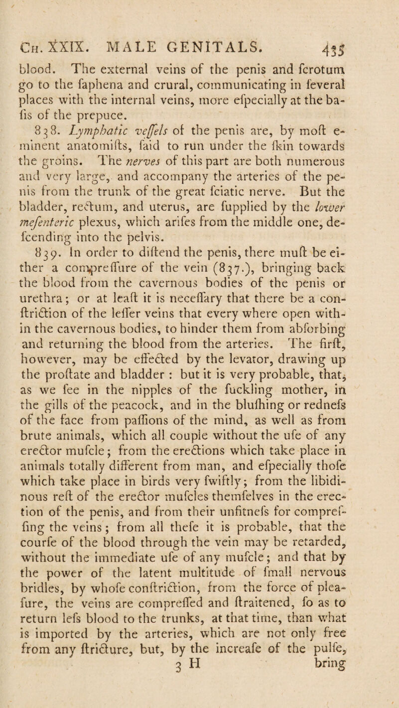 blood. The external veins of the penis and fcrotum go to the faphena and crural, communicating in feveral places with the internal veins, more efpecially at the ba¬ lls of the prepuce. 838. Lymphatic veffels of the penis are, by moft e- minent anatomids, faid to run under the fkin towards the groins. The nerves of this part are both numerous and very large, and accompany the arteries of the pe¬ nis from the trunk of the great fciatic nerve. But the bladder, redum, and uterus, are fuppiied by the lower mefenteric plexus, which arifes from the middle one, de- fcending into the pelvis. 839. In order to didend the penis, there muff be ei¬ ther a compreffure of the vein (837.), bringing back the blood from the cavernous bodies of the penis or urethra; or at lead it is neceffary that there be a con- dridion of the Idler veins that every where open with¬ in the cavernous bodies, to hinder them from abforbing and returning the blood from the arteries. The firff, however, may be effeded by the levator, drawing up the prodate and bladder : but it is very probable, that, as we fee in the nipples of the fuckling mother, in the gills of the peacock, and in the blufhing or rednefs of the face from paflions of the mind, as well as from brute animals, which all couple without the ufe of any eredor mufcle; from the eredions which take place in animals totally different from man, and efpecially thofe which take place in birds very fwiftly; from the libidi¬ nous red of the eredor mufcles themfelves in the erec¬ tion of the penis, and from their unfitnefs for compref- fmg the veins; from all thefe it is probable, that the courfe of the blood through the vein may be retarded, without the immediate ufe of any mufcle; and that by the power of the latent multitude of fmall nervous bridles, by whofe condridion, from the force of plea- fure, the veins are compreffed and draitened, fo as to return lefs blood to the trunks, at that time, than what is imported by the arteries, which are not only free from any ftridure, but, by the increafe of the pulfe, 3 H bring
