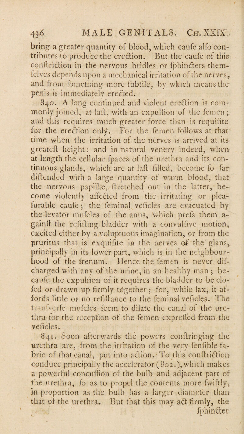 bring a greater quantity of blood, which caufe alfo con¬ tributes to produce the erection. But the caufe of this conflridbion in the nervous bridles or fphincters them- felves depends upon a mechanical irritation of the nerves^, and from fomething more fubtile, by which means the penis is immediately eredted. 840. A long continued and violent eredtion is com¬ monly joined, at laft, with an expul lion of the femen; and this requires much greater force than is requifite for the erection only. For the femen follows at that time when the irritation of the nerves is arrived at its greateff height: and in natural venery indeed, when at length the cellular fpaces of the urethra and its con¬ tinuous glands, which are at laft filled, become fo far diftended with a large quantity of warm blood, that the nervous papillae, ftretched out in the latter, be¬ come violently affedted from the irritating or plea- furable caufe; the feminal veficles are evacuated by the levator mufcles of the anus, which prefs them a~ gainft the refilling bladder with a corivulfive motion, excited either by a voluptuous imagination, or from the pruritus that is exquifite in the nerves of the glans, principally in its lower part, which is in the neighbour¬ hood of the frenum. Hence the femen is never dif- charged with any of the urine, in an healthy man ; be¬ came the expuMion of it requires the bladder to be do- fed or drawn up firmly together; for, while lax, it af¬ fords little or no rehffance to the feminal veficles. The tranfverfe mufcles feem to dilate the canal of the ure¬ thra for the reception of the femen expreffed from the veficles. 841. Soon afterwards the powers conflringing the urethra are, from the irritation of the very fenfible fa¬ bric of that canal, put into action. To this conftridtion conduce principally the accelerator (802.),which makes a powerful concuffion of the bulb and adjacent part of the urethra, fo as to propel tire contents more fwiftly, in proportion as the bulb has a larger diameter than that of the urethra. But that this may act firmly, the Jphindler