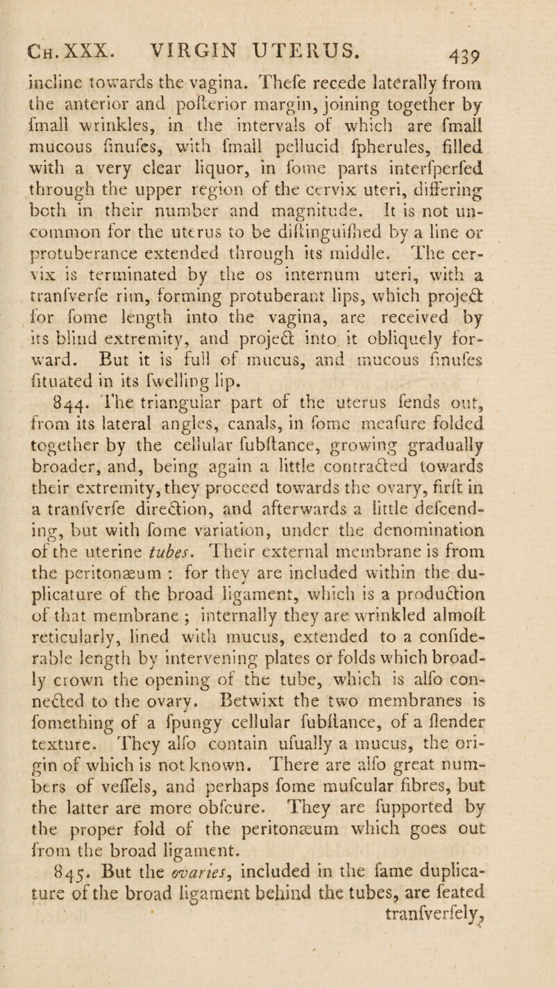 incline towards the vagina. Thefe recede laterally from the anterior and pofterior margin, joining together by fmall wrinkles, in the intervals of which are fmall mucous fmufes, with fmall pellucid fpherules, filled with a very clear liquor, in fome parts interfperfed through the upper region of the cervix uteri, differing both in their number and magnitude. It is not un¬ common for the uterus to be diflinguifhed by a line or protuberance extended through its middle. The cer¬ vix is terminated by the os internum uteri, with a tranfverfe rim, forming protuberant lips, which projedf for fome length into the vagina, are received by its blind extremity, and project into it obliquely for¬ ward. But it is full of mucus, and mucous fmufes fituated in its fwelling lip. 844. The triangular part of the uterus fends out, from its lateral angles, canals, in fome meafure folded together by the cellular fubftance, growing gradually broader, and, being again a little contracted towards their extremity, they proceed towards the ovary, firfi in a tranfverfe direction, and afterwards a little defend¬ ing, but with fome variation, under the denomination of the uterine tubes. Their external membrane is from the peritonaeum : for they are included within the du- plicature of the broad ligament, which is a production of that membrane ; internally they are wrinkled almoff reticularly, lined with mucus, extended to a confide- rable length by intervening plates or folds which broad¬ ly crown the opening of the tube, which is alfo con¬ nected to the ovary. Betwixt the two membranes is fomething of a fpungy cellular fubftance, of a Header texture. They alfo contain ufually a mucus, the ori¬ gin of which is not known. There are alfo great num¬ bers of veffels, and perhaps fome mufcular fibres, but the latter are more obfeure. They are fupported by the proper fold of the peritonaeum which goes out from the broad ligament. 845. But the ovaries, included in the fame duplica¬ tors of the broad ligament behind the tubes, are feated tranfverfely.