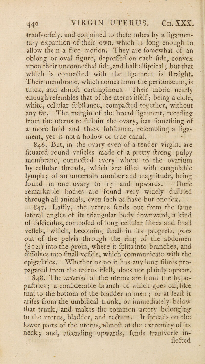 tranfverfely, and conjoined to thefe tubes by a ligamen¬ tary expan lion of their own, which is long enough to allow them a free motion. They are fomewhat of an oblong or oval figure, depreffed on each fide, convex upon their unconnected fide, and half elliptical; but that which is connected with the ligament is ftraight. Their membrane, which comes from the peritonaeum, is thick, and altnofl cartilaginous. Their fabric nearly enough refembles that of the uterus itfelf; being a clofe, white, cellular fubfiance, compacted together, without any fat. The margin of the broad ligament, receding from the uterus to fuftain the ovary, has fomething of a more folid and thick fubitance, refembling a liga¬ ment, yet is not a hollow or true canal. 846. But, in the ovary even of a tender virgin, are fituated round veficles made of a pretty ftrong pulpy membrane, connected every where to the ovarium by cellular threads, which are filled with coagulable lymph ; of an uncertain number and magnitude, being found in one ovary to 15 and upwards. Thefe remarkable bodies are found very widely diffufed through all animals, even fuch as have but one fex. 847. Laftly, the uterus fends out from the fame lateral angles of its triangular body downward, a kind of fafciculus, compofed of long cellular fibres and final! veffels, which, becoming fmall in its progrefs, goes out of the pelvis through the ring of the abdomen (812.) into the groin, where it fplits into branches, and diffolves into fmall veffels, which communicate with the epigaflrics. Whether or no it has any long fibres pro¬ pagated from the uterus itfelf, does not plainly appear. 848. The arteries of the uterus are from the hypo- gaftrics; a confiderable branch of which goes off, like that to the bottom of the bladder in men ; or at lead: it arifes from the umbilical trunk, or immediately below that trunk, and makes the common artery belonging to the uterus, bladder, and reCtum. It fpreads on the lower parts of the uterus, ^Imofl at the extremity of its neck '7 and, afcending upwards, fends tranfverfe in¬ flected