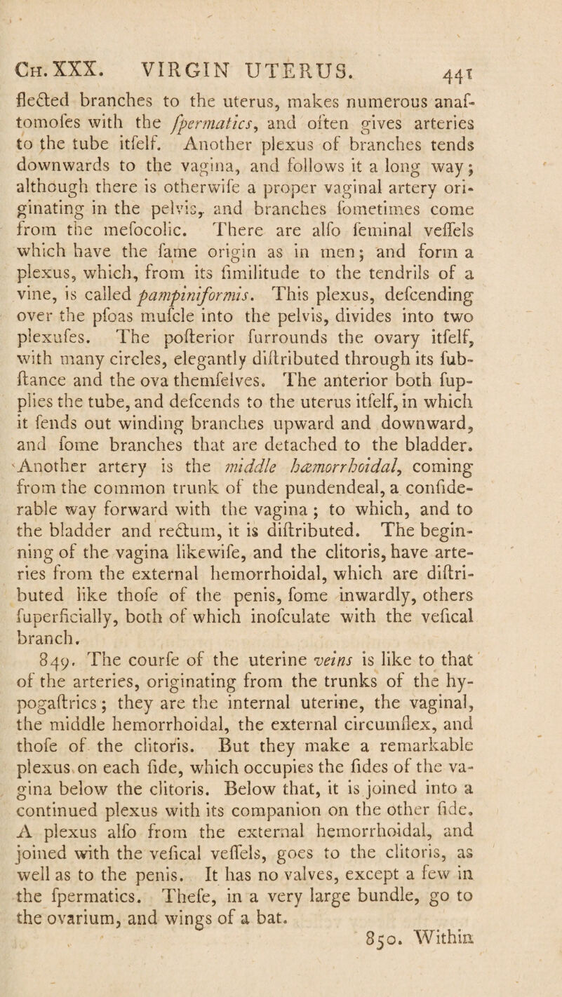 fle&ed branches to the uterus, makes numerous anaf- tomoles with the fpermatics, and often gives arteries to the tube itfelf. Another plexus of branches tends downwards to the vagina, and follows it a long way; although there is otherwife a proper vaginal artery ori- ginating in the pelvis,, and branches fometimes come from the mefocolic. There are alfo feminal vdfels which have the fame origin as in men; and form a plexus, which, from its fimilitude to the tendrils of a vine, is called pamfiniformis. This plexus, defcending over the pfoas mufcle into the pelvis, divides into two plexufes. The pofterior furrounds the ovary itfelf, with many circles, elegantly dillributed through its fub- ftance and the ova themfeives. The anterior both fup- plies the tube, and defcends to the uterus itfelf, in which it fends out winding branches upward and downward, and fome branches that are detached to the bladder. Another artery is the middle hemorrhoidal, coming from the common trunk of the pundendeal, a confide- rable way forward with the vagina ; to which, and to the bladder and re£him, it is dillributed. The begin¬ ning of the vagina likewife, and the clitoris, have arte¬ ries from the external hemorrhoidal, which are diflri- buted like thofe of the penis, fome inwardly, others fuperficially, both of which inofculate with the vefical branch. 849. The courfe of the uterine veins is like to that of the arteries, originating from the trunks of the hy¬ po gaff rics ; they are the internal uterine, the vaginal, the middle hemorrhoidal, the external circumflex, and thofe of the clitoris. But they make a remarkable plexus on each fide, which occupies the Tides of the va¬ gina below the clitoris. Below that, it is joined into a continued plexus with its companion on the other fide. A plexus alfo from the external hemorrhoidal, and joined with the vefical veflfels, goes to the clitoris, as well as to the penis. It has no valves, except a few in the fpermatics. Thefe, in a very large bundle, go to the ovarium, and wings of a bat. 850. Within
