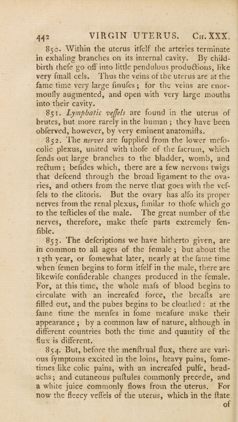 850. Within the uterus itfelf the arteries terminate in exhaling branches on its internal cavity. By child¬ birth thefe go off into little pendulous produdtions, like very fmall eels. Thus the veins of the uterus are at the fame time very large finufes; for the veins are enor- moufly augmented, and open with very large mouths into their cavity. 851. Lymphatic vejjels are found in the uterus of brutes, but more rarely in the human ; they have been obferved, however, by very eminent anatomifts. . 852. The nerves are fupplied from the lower mefo- colic plexus, united with thofe of the facrum, which fends out large branches to the bladder, womb, and reftum; befides which, there are a few nervous twigs that defcend through the broad ligament to the ova¬ ries, and others from the nerve that goes with the vef- fels to the clitoris. But the ovary has alfo its proper nerves from the renal plexus, fimilar to thofe which go to the tefficles of the male. The great number of the nerves, therefore, make thefe parts extremely fen- fible. 853. The defcriptions we have hitherto given, are in common to ail ages of the female ; but about the 13th year, or fomewhat later, nearly at the fame time when femen begins to form itfelf in the male, there are likewife confiderable changes produced in the female. For, at this time, the whole mafs of blood begins to circulate with an increafed force, the breads are filled out, and the pubes begins to be cloathed : at the fame time the menfes in fome meafure make their appearance ; by a common law of nature, although in different countries both the time and quantity of the dux is different. 854. But, before the mendrual flux, there are vari¬ ous fymptoms excited in the loins, heavy pains, fome- times like colic pains, with an increafed pulfe, head- achs; and cutaneous puffules commonly precede, and a white juice commonly flows from the uterus. For now the fleecy veffels of the uterus, which in the date of