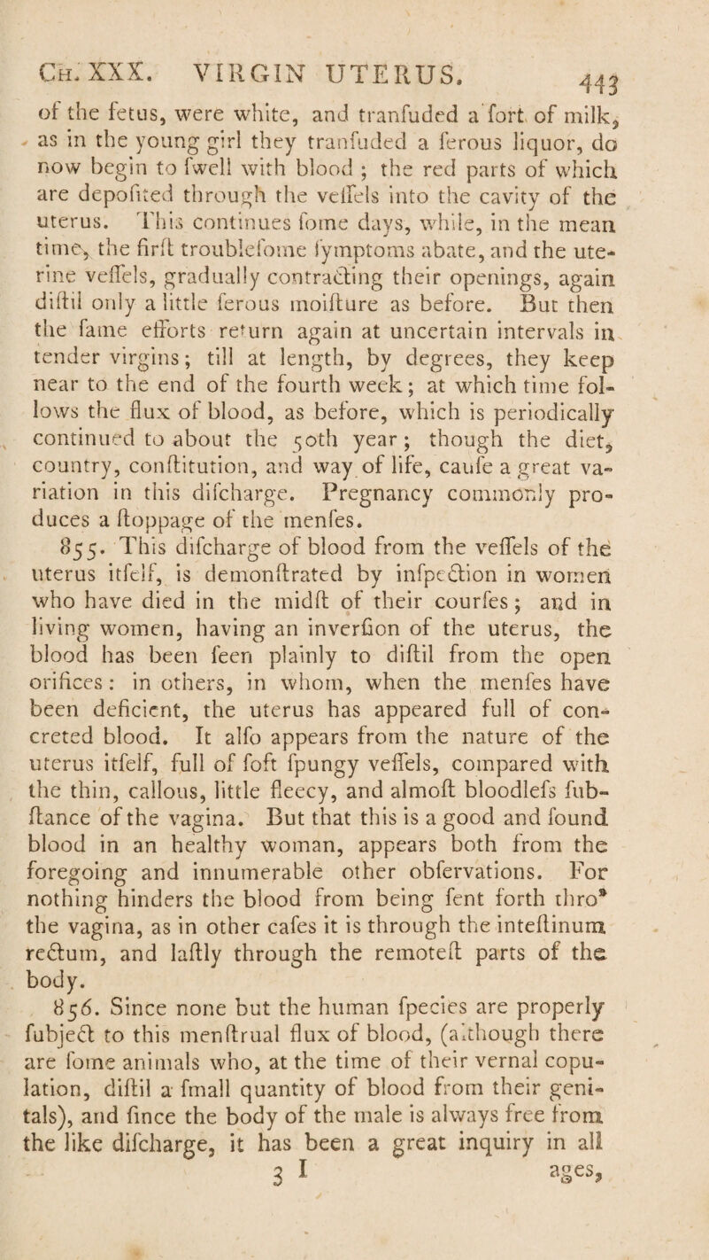 of the fetus, were white, and tranfuded a fort of milk, as in the young girl they tranfuded a ferous liquor, do now begin to fwell with blood ; the red parts of which are depofited through the veifels into the cavity of the uterus. This continues fome days, while, in the mean time, the find trouble fome fymptoms abate, and the ute¬ rine veflels, gradually contracting their openings, again diflil only a little ferous moifture as before. But then the fame efforts return again at uncertain intervals in tender virgins; till at length, by degrees, they keep near to the end of the fourth week; at which time fol¬ lows the flux of blood, as before, which is periodically continued to about the 50th year; though the diet, country, conffitution, and way of life, caufe a great va¬ riation in this difcharge. Pregnancy commonly pro¬ duces a ftoppage of the menfes, 855. This difcharge of blood from the veflels of the uterus itfelf, is demonftrated by infpcdlion in women who have died in the midfl of their courfes; and in living women, having an inverflon of the uterus, the blood has been feen plainly to diflil from the open orifices: in others, in whom, when the menfes have been deficient, the uterus has appeared full of con¬ creted blood. It alfo appears from the nature of the uterus itfelf, full of foft fpungy veflels, compared with, the thin, callous, little fleecy, and almoff bloodlefs fub- flance of the vagina. But that this is a good and found blood in an healthy woman, appears both from the foregoing and innumerable other obfervations. For nothing hinders the blood from being fent forth thro* the vagina, as in other cafes it is through the inteflinum redturn, and laftly through the reinotefl parts of the body. 856. Since none but the human fpecies are properly fubjedt to this menftrual flux of blood, (although there are fome animals who, at the time of their vernal copu¬ lation, diflil a fmall quantity of blood from their geni¬ tals), and fince the body of the male is always free from the like difcharge, it has been a great inquiry in all