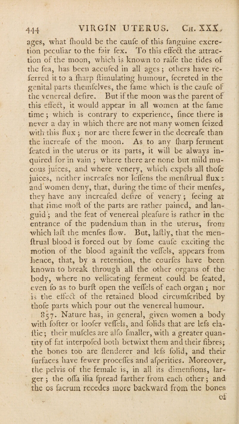 ages, what fhould be the caufe of this fanguine excre¬ tion peculiar to the fair fex. To this effect the attrac¬ tion of the moon, which is known to raife the tides of the fea, has been accufed in all ages ; others have re¬ ferred it to a fharp ftirnulating humour, fecreted in the genital parts themfelves, the fame which is the caufe of the venereal defire. But if the moon was the parent of this effect, it would appear in all women at the fame time ; which is contrary to experience, fmce there is never a day in which there are not many women feized with this flux ; nor are there fewer in the decreafe than the increafe of the moon. As to any fharp ferment feated in the uterus or its parts, it will be always in¬ quired for in vain ; where there are none but mild mu¬ cous juices, and where venery, which expels all thofe juices, neither increafes nor leffens the menftrual flux: and women deny, that, during the time of their menfes, they have any increafed deflre of venery ; feeing at that time molt of the parts are rather pained, and lan¬ guid ; and the feat of venereal pleafure is rather in the entrance of the pudendum than in the uterus, from which laft the menfes flow. But, laltly, that the men- ftrual blood is forced out by feme caufe exciting the motion of the blood againff the veffels, appears from lienee, that, by a retention, the courfes have been known to break through all the other organs of the body, where no vellicating ferment could be feated, even fo as to burft open the veffels of each organ ; nor is the effect of the retained blood circumfcribed by thofe parts which pour out the venereal humour. 857. Nature has, in general, given women a body with fofter or ioofer veffels, and folids that are lefs eia- itic; their mufcles are alfo fmaller, with a greater quan¬ tity of fat interpofed both betwixt them and their fibres; the bones too are flenderer and lefs folid, and their furfaces have fewer proceffes and afperities. Moreover,, the pelvis of the female is, in all its dimenfions, lar¬ ger ; the offa ilia fpread farther from each other; and the os facruni recedes more backward from the bones