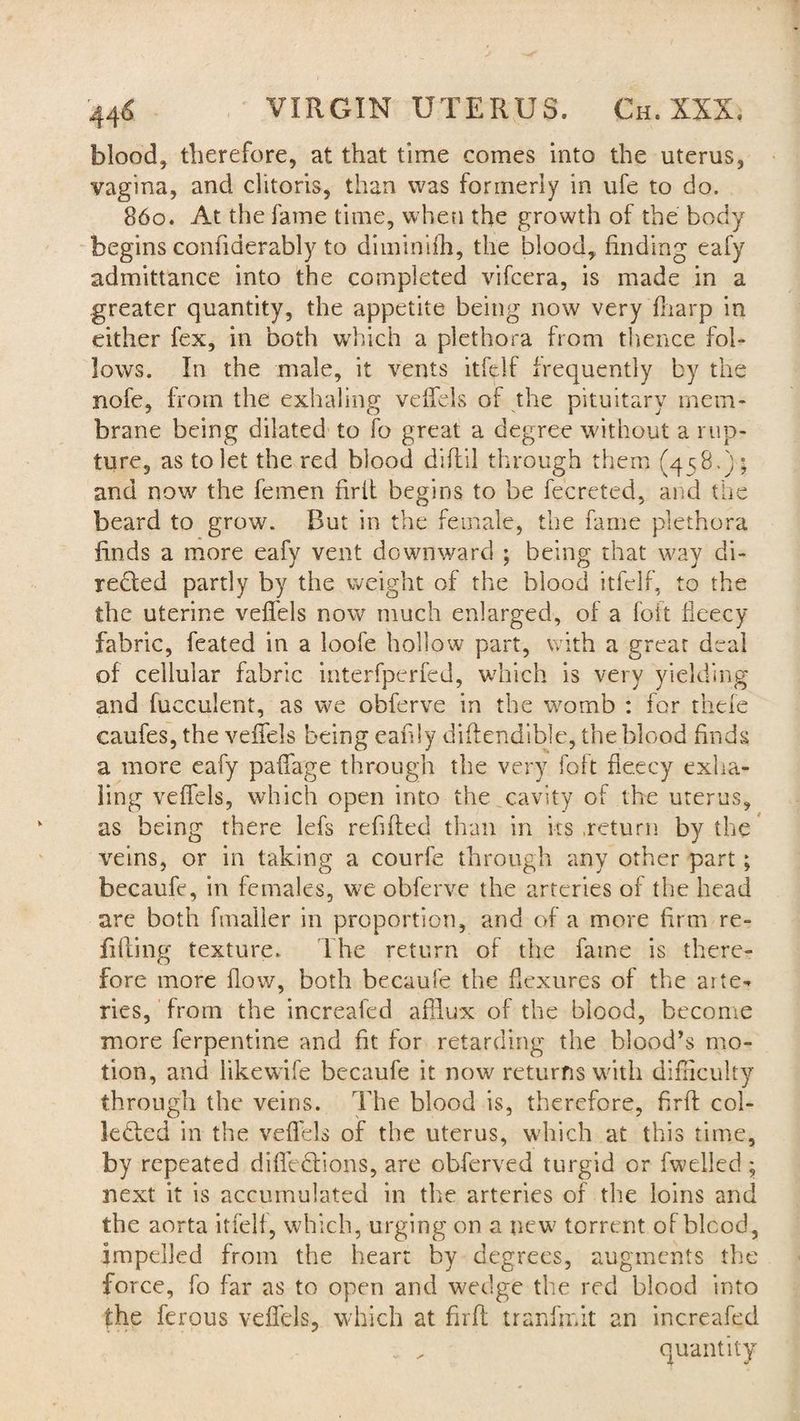 blood, therefore, at that time comes into the uterus, vagina, and clitoris, than was formerly in ufe to do. 860. At the fame time, when the growth of the body begins confiderably to diminifh, the blood, finding eafy admittance into the completed vifcera, is made in a greater quantity, the appetite being now very fliarp in either fex, in both which a plethora from thence fol¬ lows. In the male, it vents itfelf frequently by the nofe, from the exhaling veffels of the pituitary mem¬ brane being dilated to fo great a degree without a rup¬ ture, as to let the red blood diftil through them (458.) ; and now the femen firft begins to be fecreted, and the beard to grow. But in the female, the fame plethora finds a more eafy vent downward ; being that way di¬ rected partly by the weight of the blood itfelf, to the the uterine veffels now much enlarged, of a loft fleecy fabric, feated in a loofe hollow part, with a grear deal of cellular fabric interfperfed, which is very yielding and fucculent, as we obferve in the womb : for thefc caufes, the veffels being eahly diffendible, the blood finds a more eafy paffage through the very foft fleecy exha¬ ling veffels, which open into the cavity of the uterus, as being there lefs refilled than in its .return by the veins, or in taking a courfe through any other part; becaufe, in females, we obferve the arteries of the head are both fmaller in proportion, and of a more firm re¬ filling texture. The return of the fame is there¬ fore more flow, both becaufe the flexures of the arte¬ ries, from the increaled afflux of the blood, become more ferpentine and fit for retarding the blood’s mo¬ tion, and iikewife becaufe it now returns with difficulty through the veins. The blood is, therefore, firfl col¬ lected in the veffels of the uterus, which at this time, by repeated diffeCtions, are obferved turgid or fwelled; next it is accumulated in the arteries of the loins and the aorta itfelf, which, urging on a new torrent of bleed, impelled from the heart by degrees, augments the force, fo far as to open and wedge the red blood into fhe ferous veffels, which at firfl tranfmit an increafed ; , quantity