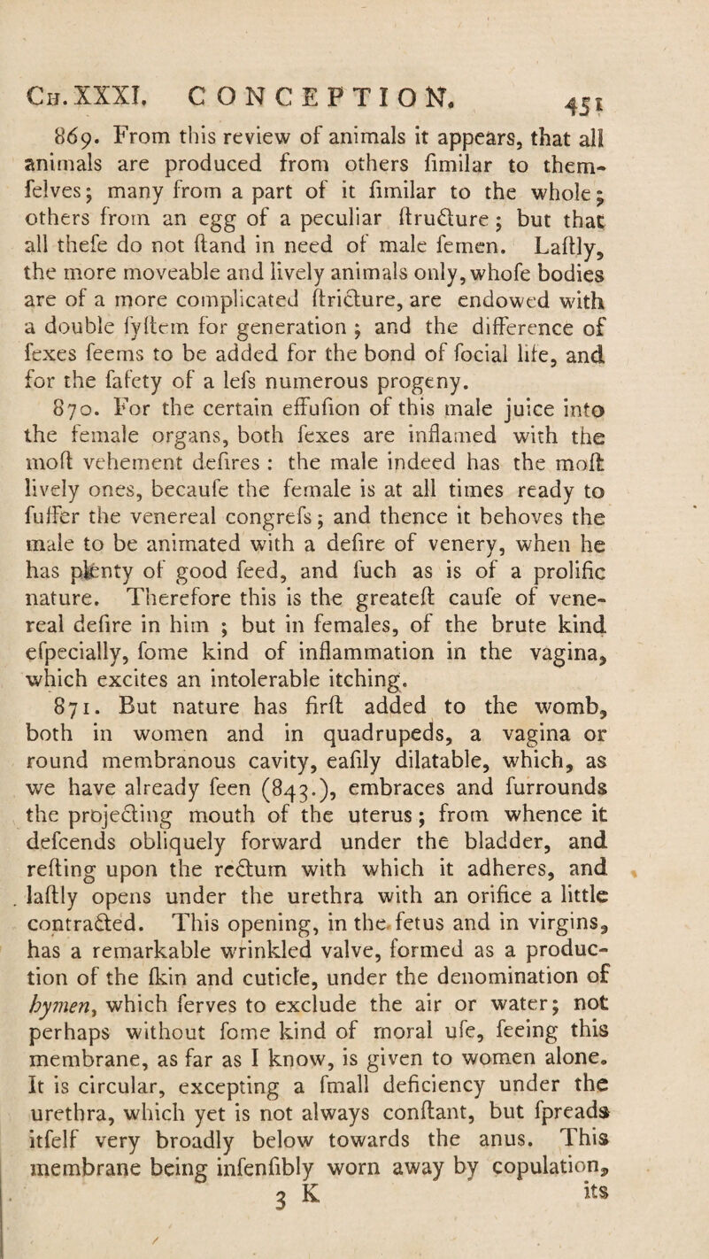 869. From this review of animals it appears, that all animals are produced from others fimilar to them- felves; many from a part of it fimilar to the whole; others from an egg of a peculiar ftru&ure; but that all thefe do not (land in need of male femen. Laftly, the more moveable and lively animals only,whofe bodies are of a more complicated flricture, are endowed with a double fyllem for generation ; and the difference of fexes feems to be added for the bond of focial life, and for the fafety of a lefs numerous progeny. 870. For the certain effufion of this male juice into the female organs, both fexes are inflamed with the moll vehement defires : the male indeed has the moil lively ones, becaufe the female is at all times ready to fuffer the venereal congrefs; and thence it behoves the male to be animated with a defire of venery, when he has pfcnty of good feed, and fuch as is of a prolific nature. Therefore this is the greatefl caufe of vene¬ real defire in him ; but in females, of the brute kind efpecially, fome kind of inflammation in the vagina* which excites an intolerable itching. 871. But nature has firft added to the womb* both in women and in quadrupeds, a vagina or round membranous cavity, eafily dilatable, which, as we have already feen (843.), embraces and furrounds the projecting mouth of the uterus ; from whence it defcends obliquely forward under the bladder, and refting upon the return with which it adheres, and laftly opens under the urethra with an orifice a little contracted. This opening, in the fetus and in virgins, has a remarkable wrinkled valve, formed as a produc¬ tion of the fkin and cuticle, under the denomination of bymen, which ferves to exclude the air or water; not perhaps without fome kind of moral ufe, feeing this membrane, as far as I know, is given to women alone* It is circular, excepting a fmall deficiency under the urethra, which yet is not always conftant, but fpreads itfelf very broadly below towards the anus. This membrane being infenfibly worn away by copulation* 3 K its /