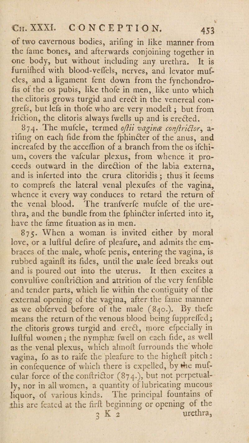 of two cavernous bodies, arifing in like manner from the fame bones, and afterwards conjoining together in one body, but without including any urethra. It is furnifhed with blood-velfels, nerves, and levator muf- cles, and a ligament fent down from the fynchondro- fis of the os pubis, like thofe in men, like unto which the clitoris grows turgid and eredt in the venereal con- grefs, but lefs in thofe who are very model! ; but from friction, the clitoris always fwells up and is erected. 874. The mufcle, termed oftii vagina conftriftor, a- rifmg on each fide from the fphin&er of the anus, and increafed by the acceffion of a branch from the os ifchi- uni, covers the vafcular plexus, from whence it pro¬ ceeds outward in the direction of the labia externa, and is inferted into the crura clitoridis; thus it feems to comprefs the lateral venal plexufes of the vagina, whence it every way conduces to retard the return of the venal blood. The tranfverfe mufcle of the ure¬ thra, and the bundle from the fphin£ler inferted into it., have the fame fituation as in men. 875. When a woman is invited either by moral love, or a lullful defire of pleafure, and admits the em¬ braces of the male, whofe penis, entering the vagina, is rubbed again!! its fides, until the male feed breaks out and is poured out into the uterus. It then excites a convullive conllri6lion and attrition of the very fenfible and tender parts, which lie within the contiguity of the external opening of the vagina, after the fame manner as we obferved before of the male (840.). By thefe means the return of the venous blood being fupprelfed; the clitoris grows turgid and ere£l, more efpecially in lullful women; the nymphse fwell on each fide, as well as the venal plexus, which ahnolt furrounds the whole vagina, fo as to raife the pleafure to the higheft pitch: in confequence of which there is expelled, by fhe muf- cular force of the conltri£tor (874.), but not perpetual¬ ly, nor in all women, a quantity of lubricating mucous liquor, of various kinds. The principal fountains of this are feated at the firlt beginning or opening of the