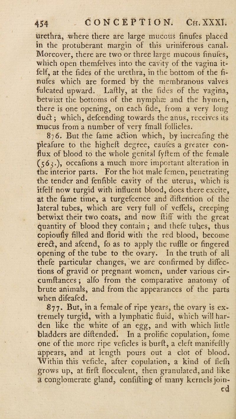 urethra, where there are large mucous finufes placed in the protuberant margin of this uriniferous canal. Moreover, there are two or three large mucous finufes, which open themfelves into the cavity of the vagina it- felf, at the fides of the urethra, in the bottom of the fi¬ nufes which are formed by the membranous valves fulcated upward. Laflly, at the fides of the vagina, betwixt the bottoms of the nymphs and the hyrnen, there is one opening, on each fide, from a very long dud ; which, defcending towards the anus, receives its mucus from a number of very fmall follicles. 876. But the fame adion which, by increafing the pleafure to the higheft degree, caufes a greater con¬ flux of blood to the whole genital fyflem of the female (56^.), occafions a much more important alteration in the interior parts. For the hot male femen, penetrating the tender and fenfibie cavity of the uterus, which is itfelf now turgid with influent blood, does there excite, at the fame time, a turgefcence and diflention of the lateral tubes, which are very full of veflels, creeping betwixt their two coats, and now ftiff with the great quantity of blood they contain ; and thefe tubes, thus copioufly filled and florid with the red blood, become ered, and afcend, fo as to apply the ruffle or fingered opening of the tube to the ovary. In the truth of all thefe particular changes, we are confirmed by diflec¬ tions of gravid or pregnant women, under various cir- cumftances; alfo from the comparative anatomy of brute animals, and from the appearances of the parts when difeafcd. 877. But, in a female of ripe years, the ovary is ex¬ tremely turgid, with a lymphatic fluid, which will har¬ den like the white of an egg, and with which little bladders are diftendedi In a prolific copulation, fome one of the more ripe veficles is burft, a cleft manifeflly appears, and at length pours out a clot of blood. Within this veflcle, after copulation, a kind of flefh grows up, at firfl flocculent, then granulated, and like a conglomerate gland, confiding of many kernels join¬ ed