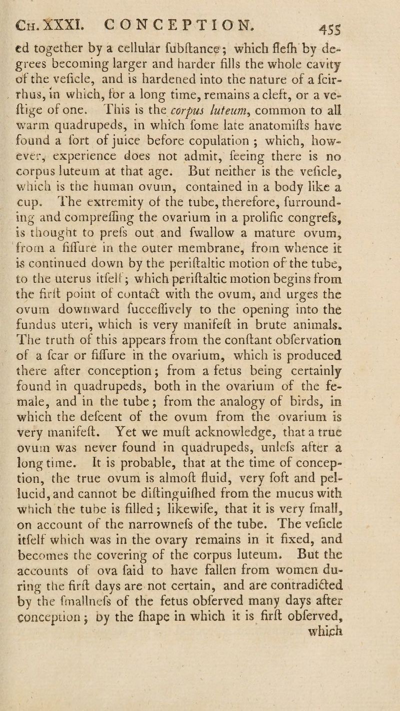 cd together by a cellular fubflance; which flefh by de¬ grees becoming larger and harder fills the whole cavity of the veficle, and is hardened into the nature of a fcir- rhus, in which, for a long time, remains a cleft, or a ve- flige of one. This is the corpus luteum, common to all warm quadrupeds, in which fome late anatomifls have found a fort of juice before copulation ; which, how¬ ever, experience does not admit, feeing there is no corpus luteum at that age. But neither is the veficle, which is the human ovum, contained in a body like a cup. The extremity of the tube, therefore, furround¬ ing and comprefTmg the ovarium in a prolific congrefs, is thought to prefs out and fwallow a mature ovum, from a Mure in the outer membrane, from whence it is continued down by the periflaltic motion of the tube, to the uterus itfelf; which periflaltic motion begins from the firil point of contact with the ovum, and urges the ovum downward fucceflively to the opening into the fundus uteri, which is very manifeft in brute animals. The truth of this appears from the conflant obfervation of a fear or Mure in the ovarium, which is produced there after conception; from a fetus being certainly found in quadrupeds, both in the ovarium of the fe¬ male, and in the tube; from the analogy of birds, in which the defeent of the ovum from the ovarium is very manifeft. Yet we inuft acknowledge, that a true ovum was never found in quadrupeds, unlefs after a longtime. It is probable, that at the time of concep¬ tion, the true ovum is almoft fluid, very foft and pel¬ lucid, and cannot be diftinguifhed from the mucus with which the tube is filled; likewife, that it is very frnall, on account of the narrownefs of the tube. The veficle itfelf which was in the ovary remains in it fixed, and becomes the covering of the corpus luteum. But the accounts of ova faid to have fallen from women du¬ ring the firil days are not certain, and are contradi&ed by the fmallnefs of the fetus obferved many days after Conception; oy the fhape in which it is firfl obferved, which