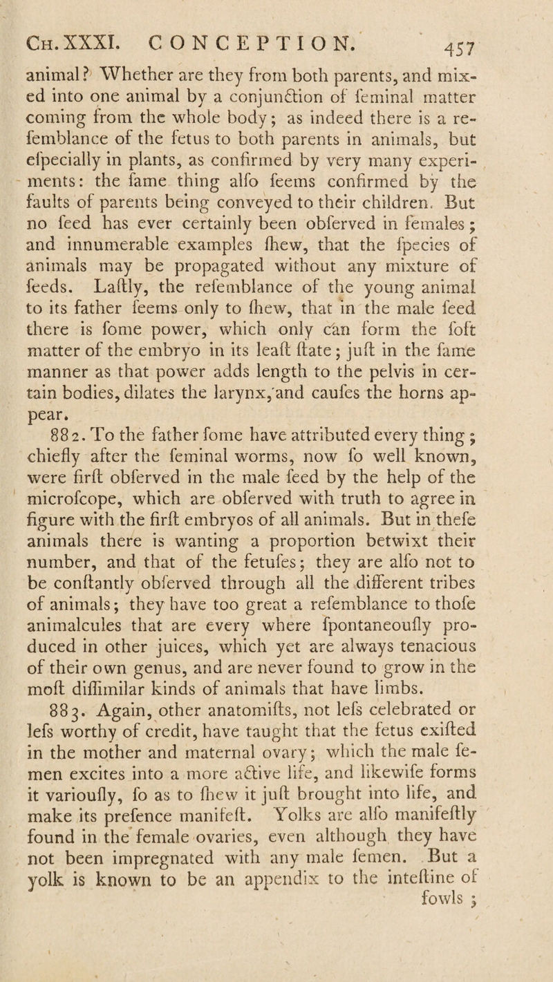 animal ?> Whether are they from both parents, and mix¬ ed into one animal by a conjunction of leminal matter coming from the whole body; as indeed there is a re- femblance of the fetus to both parents in animals, but efpecially in plants, as confirmed by very many experi¬ ments: the fame thing alfo feems confirmed by the faults of parents being conveyed to their children, But no feed has ever certainly been obferved in females; and innumerable examples (hew, that the fpecies of animals may be propagated without any mixture of feeds. Laftly, the refemblance of the young animal to its father feems only to (hew, that in the male feed there is fome power, which only can form the foft matter of the embryo in its lead (fate; juft in the fame manner as that power adds length to the pelvis in cer¬ tain bodies, dilates the larynx, and caufes the horns ap¬ pear. 882. To the father fome have attributed every thing ; chiefly after the feminal worms, now fo well known, were firft obferved in the male feed by the help of the microfcope, which are obferved with truth to agree in figure with the firft embryos of all animals. But in thefe animals there is wanting a proportion betwixt their number, and that of the fetufes; they are alfo not to be conftantly obferved through all the different tribes of animals; they have too great a refemblance to thofe animalcules that are every where fpontaneoufly pro¬ duced in other juices, which yet are always tenacious of their own genus, and are never found to grow in the mo ft diffnnilar kinds of animals that have limbs. 883. Again, other anatomifts, not lefs celebrated or lefs worthy of credit, have taught that the fetus exifted in the mother and maternal ovary; which the male fe- men excites into a more aClive life, and hkewife forms it varioufly, fo as to fliew it juft brought into life, and make its prefence manileft. Yolks are alfo manifeftly found in the female ovaries, even although they have not been impregnated with any male lemen. But a yolk is known to be an appendix to the inteftine ol fowls £