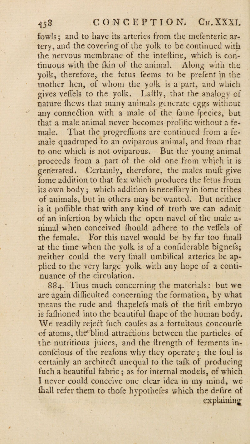 fowls; and to have its arteries from the mefenteric ar¬ tery, and the covering of the yolk to be continued with the nervous membrane of the intefline, which is con¬ tinuous with the ikin of the animal. Along with the yolk, therefore, the fetus feems to be prefenf in the mother hen, of whom the yolk is a part, and which gives veffels to the yolk. Laltly, that the analogy of nature fhew^s that many animals generate eggs without any connection with a male of the fame fpecies, but that a male animal never becomes prolific without a fe¬ male. That the progreffions are continued from a fe¬ male quadruped to an oviparous animal, and from that to one which is not oviparous. But the young animal proceeds from a part of the old one from wdhch it is generated. Certainly, therefore, the males muff give fome addition to that fex which produces the fetus from its own body; which addition is neceffary in fome tribes of animals, but in others may be wanted. But neither is it poflible that with any kind of truth we can admit of an infertion by which the open navel of the male a- nimal when conceived fhould adhere to the veffels of the female. For this navel would be by far too final! at the time when the yolk is of a confiderable bignefs; neither could the very fmall umbilical arteries be ap¬ plied to the very large yolk with any hope of a conti¬ nuance of the circulation. 884. Thus much concerning the materials: but we are again difficulted concerning the formation, by what means the rude and fhapelefs mafs of the firft embryo is fafhioned into the beautiful fhape of the human body. We readily rejeCt fuch caufes as a fortuitous concourfe of atoms, the'blind attractions between the particles of the nutritious juices, and the flrength of ferments in- confcious of the reafons why they operate; the foul is certainly an architect unequal to the tafk of producing fuch a beautiful fabric ; as for internal models, of which I never could conceive one clear idea in my mind, we fhall refer them to thofe hypothefes which the defire of explaining