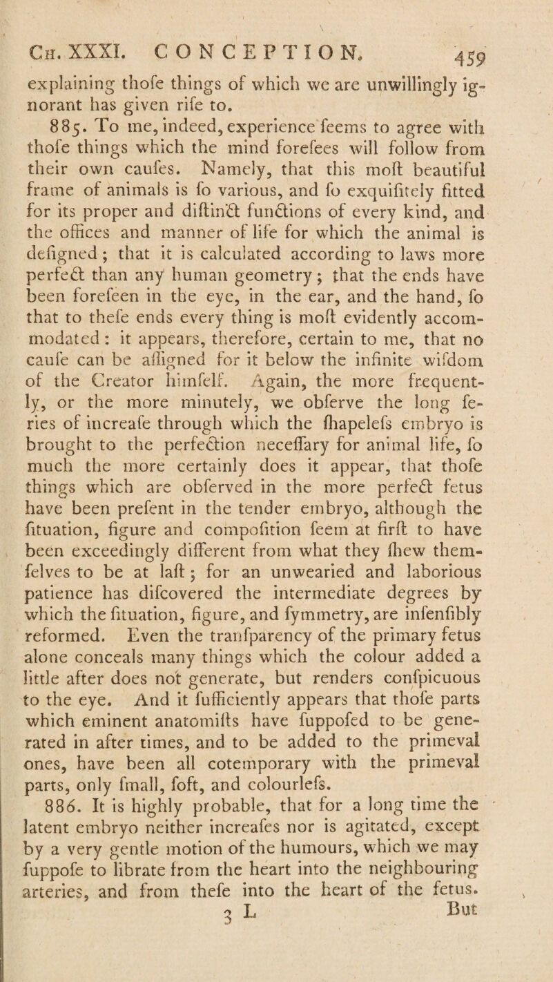 explaining thofe things of which we are unwillingly ig¬ norant has given rife to. 885. To me, indeed, experience feems to agree with thofe things which the mind forefees will follow from their own caufes. Namely, that this moll beautiful frame of animais is fo various, and fo exquifitely fitted for its proper and dibind fundions of every kind, and the offices and manner of life for which the animal is defigned; that it is calculated according to laws more perfed than any human geometry; that the ends have been foreleen in the eye, in the ear, and the hand, fo that to thefe ends every thing is mod evidently accom¬ modated : it appears, therefore, certain to me, that no caufe can be affigned for it below the infinite wifdom of the Creator hiinfelf. Again, the more frequent¬ ly, or the more minutely, we obferve the long fe- ries of increafe through which the fhapelefs embryo is brought to the perfedion necefTary for animal life, fo much the more certainly does it appear, that thofe things which are obferved in the more perfed fetus have been prefent in the tender embryo, although the fituation, figure and compofition feem at firfl to have been exceedingly different from what they fhew them- felves to be at lad; for an unwearied and laborious patience has difcovered the intermediate degrees by which the fituation, figure, and fymmetry, are infenfibly reformed. Even the tranfparency of the primary fetus alone conceals many things which the colour added a little after does not generate, but renders confpicuous to the eye. And it fufficiently appears that thole parts which eminent anatomifts have fuppofed to be gene¬ rated in after times, and to be added to the primeval ones, have been all cotemporary with the primeval parts, only fmall, foft, and colourlefs. 886. It is highly probable, that for a long time the latent embryo neither increafes nor is agitated, except by a very gentle motion of the humours, which we may fuppofe to librate from the heart into the neighbouring arteries, and from thefe into the heart of the fetus. o L But