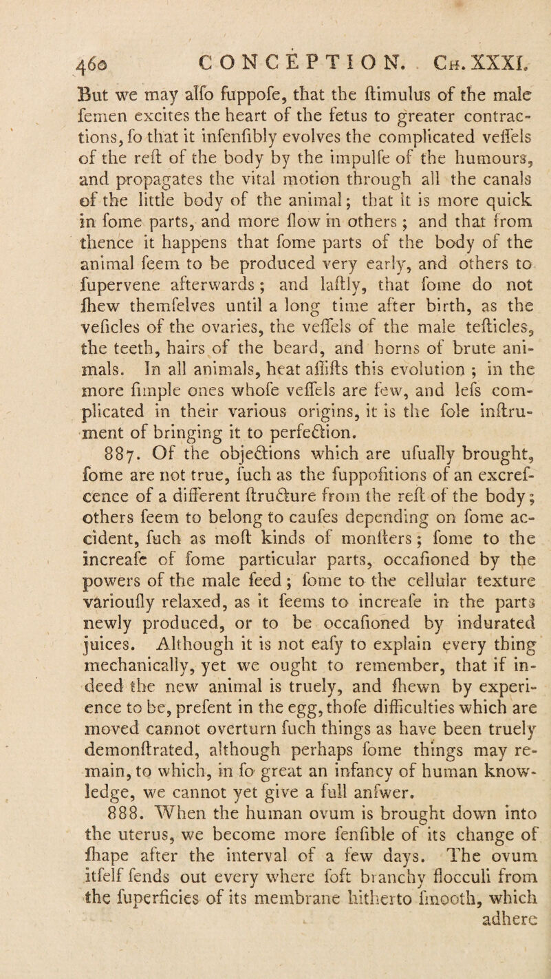 But we may alfo fuppofe, that the ftimulus of the male femen excites the heart of the fetus to greater contrac¬ tions, fo that it infenfibly evolves the complicated velfels of the reft of the body by the impulfe of the humours, and propagates the vital motion through all the canals of the little body of the animal; that it is more quick in fome parts, and more flow in others; and that from thence it happens that fome parts of the body of the animal feem to be produced very early, and others to fupervene afterwards; and laftly, that fome do not fhew themfelves until a long time after birth, as the vehicles of the ovaries, the velfels of the male tefticles, the teeth, hairs of the beard, and horns of brute ani¬ mals. In all animals, heat affifts this evolution ; in the more funple ones whofe veffels are few, and lefs com¬ plicated in their various origins, it is the foie inftru- merit of bringing it to perfection. 887. Of the objections which are ufually brought, fome are not true, fuch as the fuppofitions of an excref- cence of a different ftruCture from the reft of the body; others feetn to belong to caufes depending on fome ac¬ cident, fuch as moft kinds of moniters; fome to the Increafc of fome particular parts, occafioned by the powers of the male feed ; fome to the cellular texture varioufly relaxed, as it feems to increafe in the parts newly produced, or to be occafioned by indurated juices. Although it is not eafy to explain every thing mechanically, yet we ought to remember, that if in¬ deed the new animal is truely, and fhewn by experi¬ ence to be, prefent in the egg, thofe difficulties which are moved cannot overturn fuch things as have been truely demonftrated, although perhaps fome things may re¬ main, to which, in fo great an infancy of human know¬ ledge, we cannot yet give a full anfwer. 888. When the human ovum is brought down into the uterus, we become more fenfible of its change of fhape after the interval of a few days. The ovum itfelf fends out everv where foft branchy flocculi from the fuperlicies of its membrane hitherto fmooth, which adhere