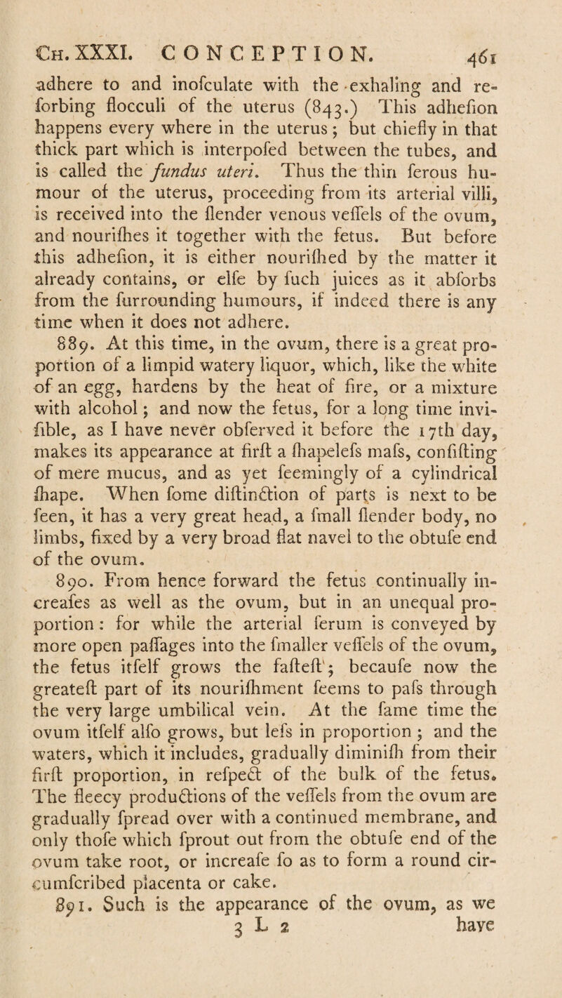 adhere to and inofculate with the exhaling and re- forbing flocculi of the uterus (843.) This adhefion happens every where in the uterus; but chiefly in that thick part which is interpofed between the tubes, and Is called thz fundus uteri. Thus the thin ferous hu¬ mour of the uterus, proceeding from its arterial villi, is received into the flender venous veflels of the ovum, and nourifhes it together with the fetus. But before this adhefion, it is either nourished by the matter it already contains, or elfe by fuch juices as it abforbs from the furrounding humours, if indeed there is any time when it does not adhere. 889. At this time, in the ovum, there is a great pro¬ portion of a limpid watery liquor, which, like the white of an egg, hardens by the heat of fire, or a mixture with alcohol; and now the fetus, for a long time invi- fible, as I have never obferved it before the 17th day, makes its appearance at firft a fhapelefs mafs, confiding of mere mucus, and as yet feemingly of a cylindrical diape. When fome didin£tion of parts is next to be feen, it has a very great head, a fmall flender body, no limbs, fixed by a very broad flat navel to the obtufe end of the ovum. 890. From hence forward the fetus continually in- creafes as well as the ovum, but in an unequal pro¬ portion : for wdiile the arterial ferum is conveyed by more open paflages into the fmaller veflels of the ovum, the fetus itfelf grows the faded' ♦ becaufe now the greated part of its nourifhment feems to pafs through the very large umbilical vein. At the fame time the ovum itfelf alfo grows, but lefs in proportion ; and the waters, which it includes, gradually diminifh from their fird proportion, in refpedt of the bulk of the fetus. The fleecy productions of the veflels from the ovum are gradually fpread over with a continued membrane, and only thofe which fprout out from the obtufe end of the ovum take root, or increafe fo as to form a round cir- cumfcribed placenta or cake. 891. Such is the appearance of the ovum, as we 3 L 2 have
