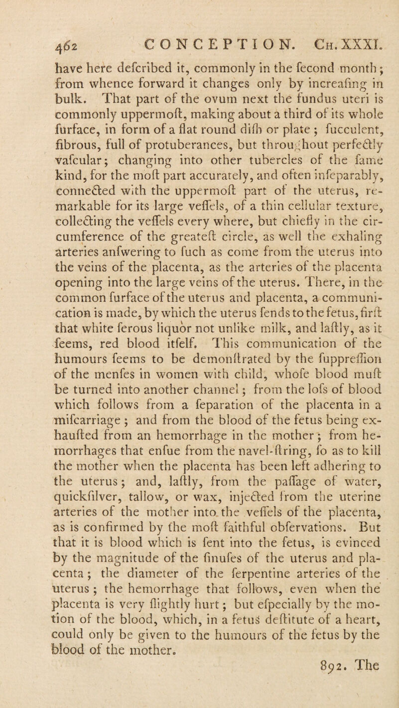 have here defcribed it, commonly in the fecond month ; from whence forward it changes only by increafmg in bulk. That part of the ovum next the fundus uteri is commonly uppermoft, making about a third of its whole furface, in form of a flat round difh or plate ; fucculent, fibrous, full of protuberances, but throughout perfectly vafcular; changing into other tubercles of the fame kind, for the mod part accurately, and often infeparably, connected with the uppermoff part of the uterus, re¬ markable for its large veffels, of a thin cellular texture, collecting the veffels every where, but chiefly in the cir¬ cumference of the greateft circle, as well the exhaling arteries anfwering to fuch as come from the uterus into the veins of the placenta, as the arteries of the placenta opening into the large veins of the uterus. There, in the common furface of the uterus and placenta, a communi¬ cation is made, by which the uterus fends to the fetus, firfl that white ferous liquor not unlike milk, and laftly, as it feems, red blood itfelff This communication of the humours feems to be demonflrated by the fuppreflion of the menfes in women with child, whofe blood muff be turned into another channel; from the lofs of blood which follows from a feparation of the placenta in a mifcarriage ; and from the blood of the fetus being ex- haufted from an hemorrhage in the mother; from he¬ morrhages that enfue from the navel-firing, fo as to kill the mother when the placenta has been left adhering to the uterus; and, laftly, from the paflfage of water, quickfilver, tallow, or wax, injected from the uterine arteries of the mother into_the veffels of the placenta, as is confirmed by the moft faithful observations. But that it is blood which is fent into the fetus, is evinced by the magnitude of the finufes of the uterus and pla¬ centa ; the diameter of the ferpentine arteries of the uterus ; the hemorrhage that follows, even when the placenta is very (lightly hurt; but efpecially by the mo¬ tion of the blood, which, in a fetus deftitute of a heart, could only be given to the humours of the fetus by the blood of the mother. 892. The