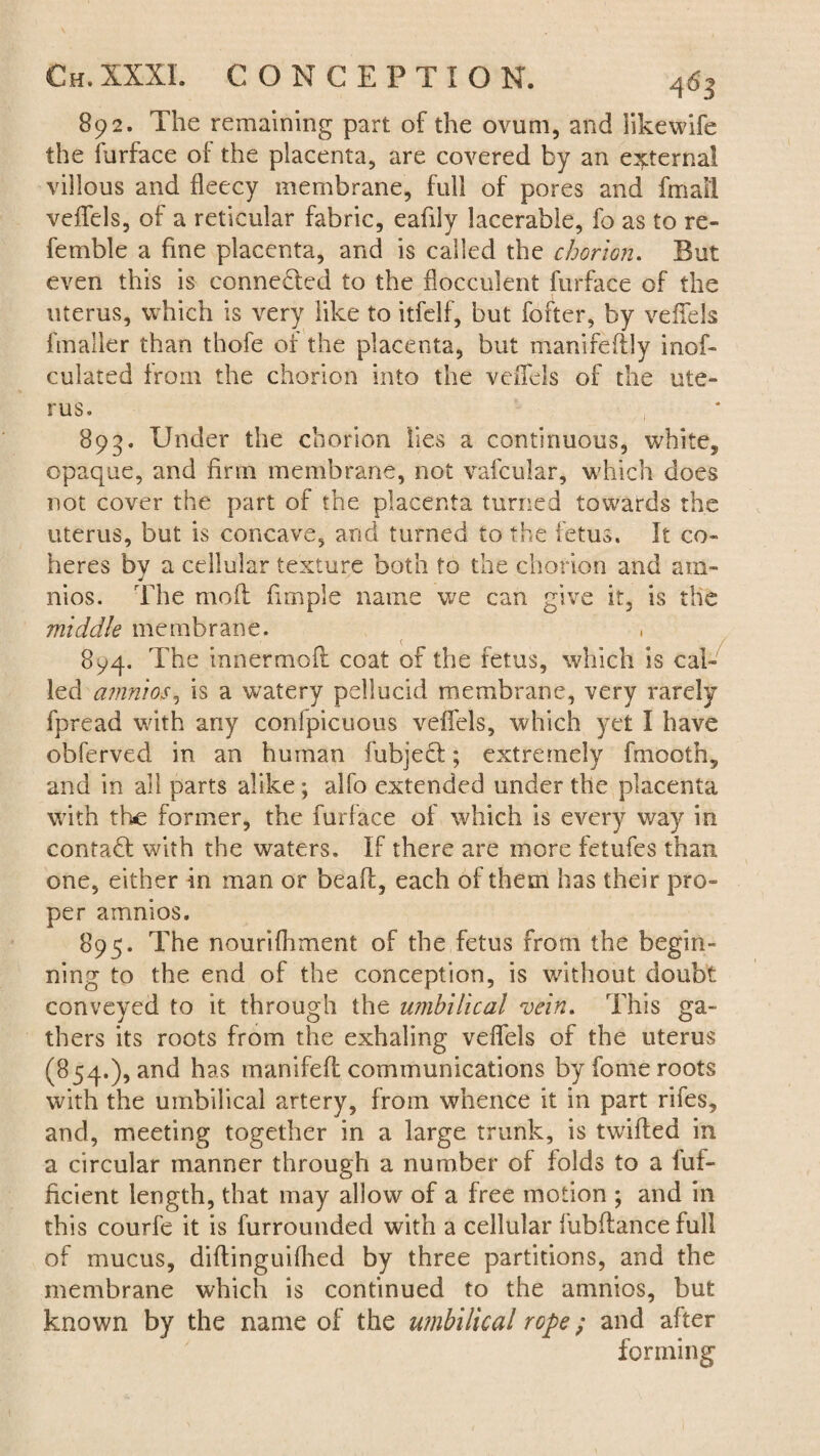 892. The remaining part of the ovum, and likewife the furface of the placenta, are covered by an external villous and fleecy membrane, full of pores and final! veffels, of a reticular fabric, eafily lacerable, fo as to re¬ ferable a fine placenta, and is called the chorion. But even this is conne&ed to the flocculent furface of the uterus, which is very like to itfelf, but fofter, by veffels fmaller than thofe of the placenta, but manifedly inof- culated from the chorion into the veffels of the ute¬ rus. , 893. Under the chorion lies a continuous, whites opaque, and firm membrane, not vafcular, which does not cover the part of the placenta turned towards the uterus, but is concave, and turned to the fetus. It co¬ heres by a cellular texture both to the chorion and am¬ nios. The mod firnple name we can give it, is the middle membrane. 894. The innermod coat of the fetus, which is cal¬ led amnios, is a watery pellucid membrane, very rarely fpread with any confpicuous veffels, which yet I have obferved in an human fubjeft; extremely frnooth, and in all parts alike; alfo extended under the placenta with the former, the furface of which is every way in contaU with the waters. If there are more fetufes than one, either in man or bead, each of them has their pro¬ per amnios. 895. The nourifhment of the fetus from the begin¬ ning to the end of the conception, is without doubt conveyed to it through the umbilical vein. This ga¬ thers its roots from the exhaling veffels of the uterus (854.), and has manifed communications by fome roots with the umbilical artery, from whence it in part rifes, and, meeting together in a large trunk, is twided in a circular manner through a number of folds to a luf- ficient length, that may allow of a free motion ; and in this courfe it is furrounded with a cellular fubdancefull of mucus, didinguifhed by three partitions, and the membrane which is continued to the amnios, but known by the name of the umbilical rope; and after forming