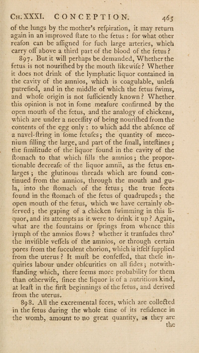 of the lungs by the mother’s refpiration, it may return again in an improved hate to the fetus : for what other reafon can be afligned for fuch large arteries, which carry off above a third part of the blood of the fetus ? 897. But it will perhaps be demanded, Whether the fetus is not nourilhed by the mouth likewife ? Whether it does not drink of the lymphatic liquor contained in the cavity of the amnios, which is coagulable, unlefs putrefied, and in the middle of which the fetus fwims, and whofe origin is not fufficiently known ? Whether this opinion is not in fome meafure confirmed by the open mouth of the fetus, and the analogy of chickens, which are under a neceflity of being nourifhed from the contents of the egg only : to which add the abfence of a navel-ftring in fome fetufes; the quantity of meco¬ nium filling the large, and part of the fmall, inteftines ; the frmilitude of the liquor found in the cavity of the ilomach to that which fills the amnios; the propor¬ tionable decreafe of the liquor amnii, as the fetus en¬ larges ; the glutinous threads which are found con¬ tinued from the amnios, through the mouth and gu- la, into the ftomach of the fetus; the true feces found in the ftomach of the fetus of quadrupeds; the open mouth of the fetus, which we have certainly ob- ferved ; the gaping of a chicken fwimming in this li¬ quor, and its attempts as it were to drink it up ? Again, what are the fountains or fprings from whence this lymph of the amnios flows ? whether it tranfudes thro9 the invifible veflels of the amnios, or through certain pores from the fucculent chorion, which is itfelf fupplied from the uterus ? It muft be confeffed, that thefe in¬ quiries labour under obfcurities on all Tides; notwith- ftanding which, there feems more probability for them than otherwife, fince the liquor is of a nutritious kind, at leaft in the firft beginnings of the fetus, and derived from the uterus. 898. All the excremental feces, which are colle&ed in the fetus during the whole time of its refidence in the womb, amount to no great quantity, a* they are the