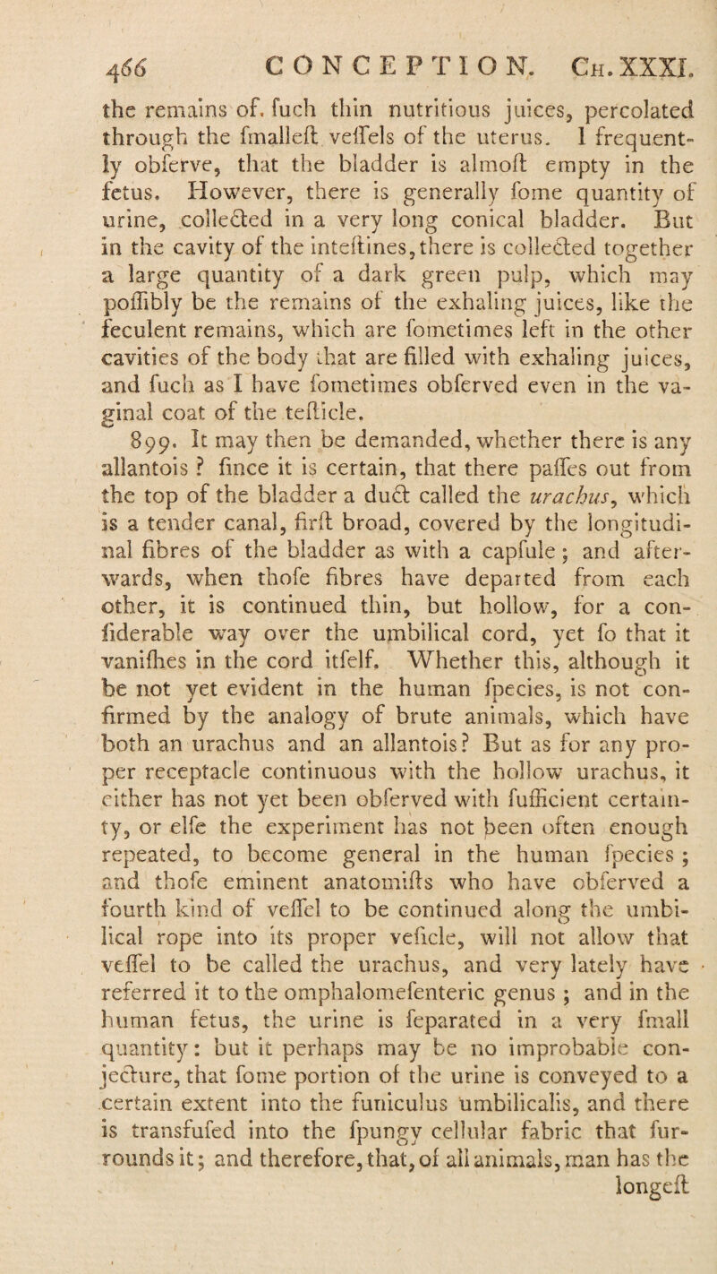 the remains of. fuch thin nutritious juices, percolated through the finalleft velfels of the uterus. 1 frequent¬ ly obferve, that the bladder is almoft empty in the fetus. However, there is generally forne quantity of urine, collected in a very long conical bladder. But in the cavity of the inteftines, there is collected together a large quantity of a dark green pulp, which may poiTiblv be the remains of the exhaling juices, like the feculent remains, which are fometimes left in the other- cavities of the body that are filled with exhaling juices, and fuch as I have fometimes obferved even in the va¬ ginal coat of the teflicle. 899. It may then be demanded, whether there is any allantois ? fince it is certain, that there paffts out from the top of the bladder a duff called the urachus, which is a tender canal, firft broad, covered by the longitudi¬ nal fibres of the bladder as with a capfule; and after¬ wards, when thofe fibres have departed from each other, it is continued thin, but hollow, for a con- iiderable way over the umbilical cord, yet fo that it vanifhes in the cord itfelf. Whether this, although it be not vet evident in the human fnecies, is not con- firmed by the analogy of brute animals, which have both an urachus and an allantois? But as for any pro¬ per receptacle continuous with the hollow urachus, it cither has not yet been obferved with fufficient certain¬ ty, or elfe the experiment has not been often enough repeated, to become general in the human fpecies ; and thofe eminent anatomifis who have obferved a fourth kind of veffel to be continued along the umbi¬ lical rope into its proper veficle, will not allow that vdfel to be called the urachus, and very lately have referred it to the omphalomefenteric genus ; and in the human fetus, the urine is feparated in a very final! quantity: but it perhaps may be no improbable con¬ jecture, that fome portion of the urine is conveyed to a certain extent into the funiculus umbilicalis, and there is transfufed into the fpungy cellular fabric that fur- rounds it; and therefore, that, of all animals, man has the longdt