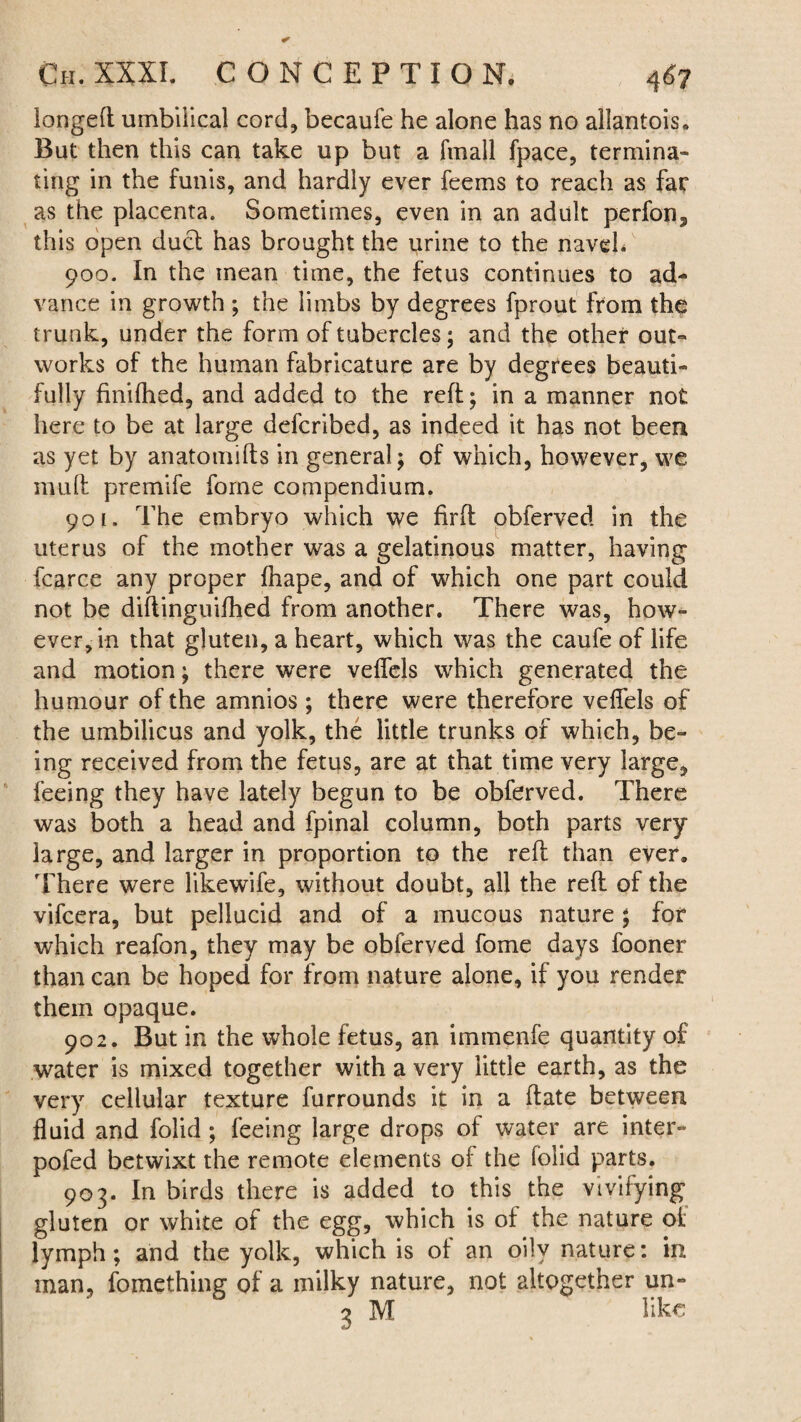iongeft umbilical cord, becaufe he alone has no allantois. But then this can take up but a fmall fpace, termina¬ ting in the funis, and hardly ever feems to reach as far as the placenta. Sometimes, even in an adult perfon3 this open duel has brought the urine to the naveL 900. In the mean time, the fetus continues to ad¬ vance in growth ; the limbs by degrees fprout from the trunk, under the form of tubercles; and the other out¬ works of the human fabricature are by degrees beauti¬ fully finifhed, and added to the reft; in a manner not here to be at large deferibed, as indeed it has not been as yet by anatomifts in general; of which, however, we muft premife fome compendium. 901. The embryo which we firft obferved in the uterus of the mother was a gelatinous matter, having fcarce any proper ftiape, and of which one part could not be diftinguifhed from another. There was, how¬ ever, in that gluten, a heart, which was the caufeoflife and motion; there were veflels which generated the humour of the amnios ; there were therefore veflels of the umbilicus and yolk, the little trunks of which, be¬ ing received from the fetus, are at that time very large, feeing they have lately begun to be obferved. There was both a head and fpinal column, both parts very large, and larger in proportion to the reft than ever. There were likewife, without doubt, all the reft of the vifeera, but pellucid and of a mucous nature ; for which reafon, they may be obferved fome days fooner than can be hoped for from nature alone, if you render them opaque. 902. But in the whole fetus, an immenfe quantity of water is mixed together with a very little earth, as the very cellular texture furrounds it in a ftate between fluid and folid ; feeing large drops of water are inter- poled betwixt the remote elements of the folid parts. 903. In birds there is added to this the vivifying gluten or white of the egg, which is of the nature of lymph; and the yolk, which is of an oily nature: in man, fomething of a milky nature, not altogether un- 3 M like