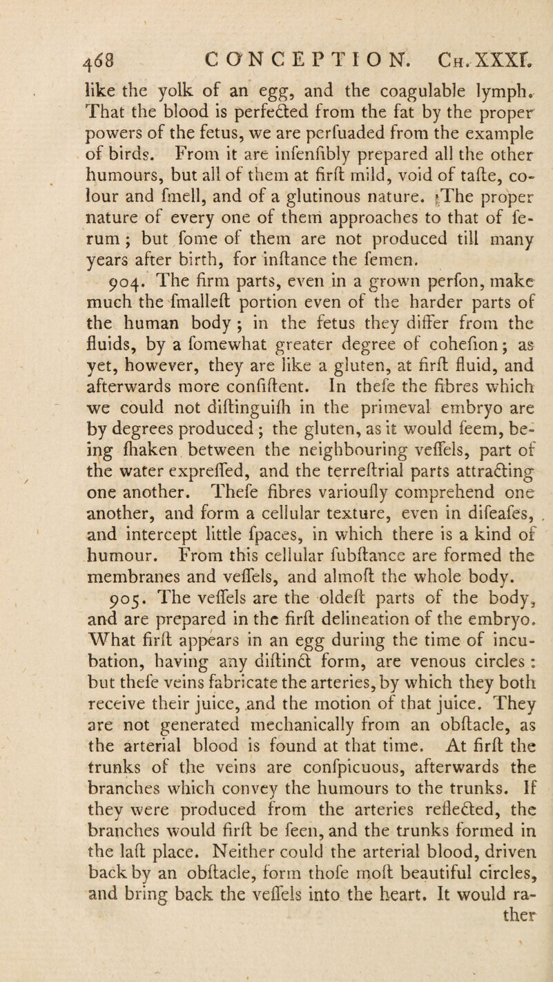 like the yolk of an egg, and the coagulable lymph. That the blood is perfected from the fat by the proper powers of the fetus, we are perfuaded from the example of birds. From it are infenfibly prepared all the other humours, but all of them at fird mild, void of tade, co¬ lour and fmell, and of a glutinous nature. ?.The proper nature of every one of them approaches to that of fe- rum ; but feme of them are not produced till many years after birth, for indance the femen. 904. The firm parts, even in a grown perfon, make much the fmalled portion even of the harder parts of the human body ; in the fetus they differ from the fluids, by a fomewhat greater degree of cohefion; as yet, however, they are like a gluten, at firff fluid, and afterwards more confident. In thefe the fibres which we could not didinguifh in the primeval embryo are by degrees produced ; the gluten, as it would feem, be¬ ing fhaken between the neighbouring veffels, part of the water expreffed, and the terredrial parts attracting one another. Thefe fibres varioufly comprehend one another, and form a cellular texture, even in difeafes, . and intercept little fpaces, in which there is a kind of humour. From this cellular fubdance are formed the membranes and veffels, and aimed the whole body. 905. The veffels are the olded parts of the body, and are prepared in the fird delineation of the embryo. What fird appears in an egg during the time of incu¬ bation, having any didinct form, are venous circles : but thefe veins fabricate the arteries, by which they both receive their juice, and the motion of that juice. They are not generated mechanically from an obdacle, as the arterial blood is found at that time. At fird the trunks of the veins are confpicuous, afterwards the branches which convey the humours to the trunks. If they were produced from the arteries reflected, the branches would fird be feen, and the trunks formed in the lad place. Neither could the arterial blood, driven back by an obdacle, form thofe mod beautiful circles, and bring back the veffels into the heart. It would ra¬ ther