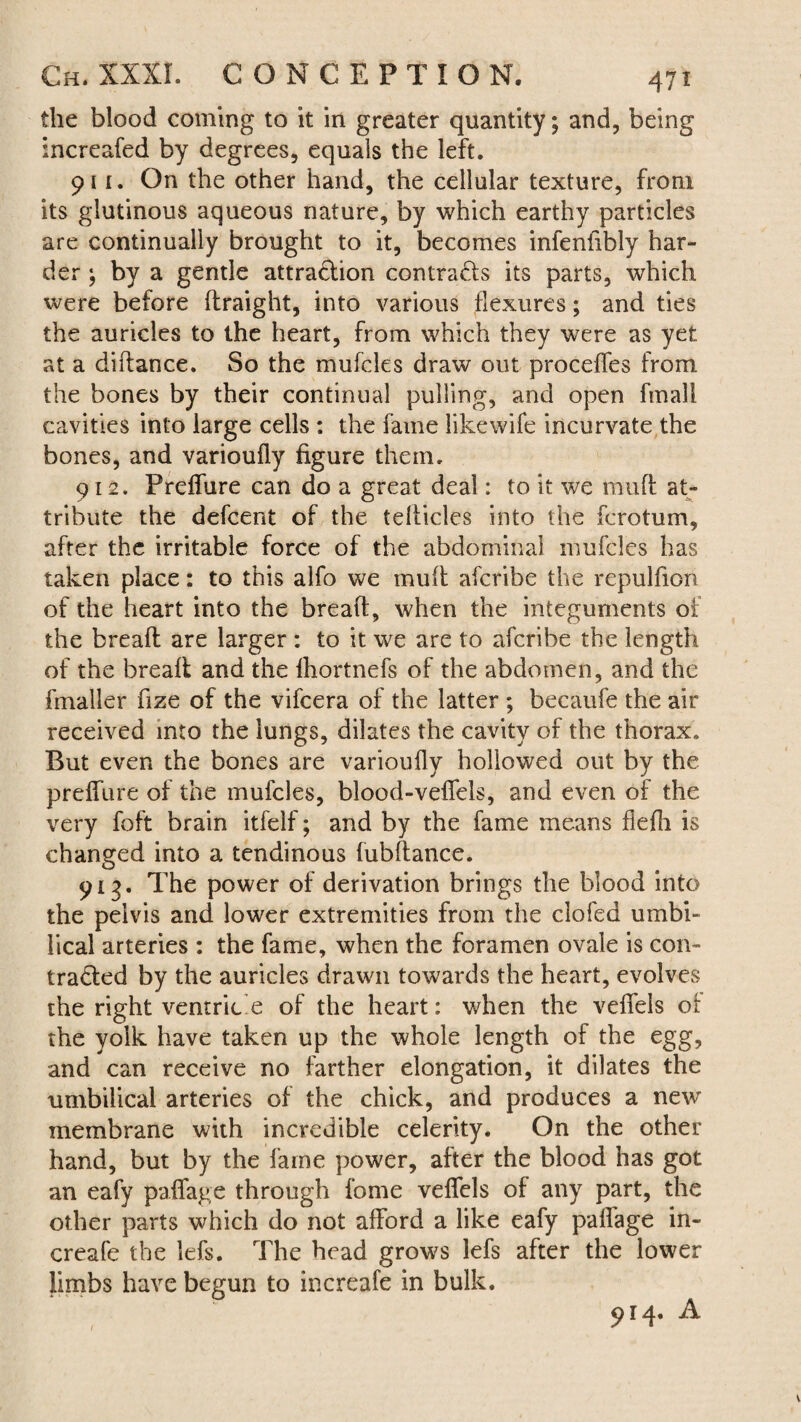 the blood coming to it in greater quantity; and, being increafed by degrees, equals the left. 911. On the other hand, the cellular texture, from its glutinous aqueous nature, by which earthy particles are continually brought to it, becomes infeniibly har¬ der ; by a gentle attraction contracts its parts, which were before ftraight, into various flexures; and ties the auricles to the heart, from which they were as yet at a diftance. So the mufcles draw out proceffes from the bones by their continual pulling, and open fmall cavities into large cells : the fame like wife incurvate the bones, and varioufly figure them. 912. Preffure can do a great deal: to it we muff at¬ tribute the defcent of the tefticles into the fcrotum, after the irritable force of the abdominal mufcles has taken place: to this alfo we muff afcribe the repulfion of the heart into the breaft, when the integuments of the breaft are larger : to it we are to afcribe the length of the breaft and the fhortnefs of the abdomen, and the fmaller fize of the vifcera of the latter ; becaufe the air received into the lungs, dilates the cavity of the thorax. But even the bones are varioufly hollowed out by the preffure of the mufcles, blood-veffels, and even of the very foft brain itfelf; and by the fame means flefli is changed into a tendinous fubftance. 91 g. The power of derivation brings the blood into the pelvis and lower extremities from the clofed umbi¬ lical arteries : the fame, when the foramen ovale is con¬ tracted by the auricles drawn towards the heart, evolves the right ventric e of the heart: when the veffels of the yolk have taken up the whole length of the egg, and can receive no farther elongation, it dilates the umbilical arteries of the chick, and produces a new membrane with incredible celerity. On the other hand, but by the lame power, after the blood has got an eafy paffage through fome veffels of any part, the other parts which do not afford a like eafy pafiage in- creafe the lefs. The head grows lefs after the lower limbs have begun to increafe in bulk. 914. A