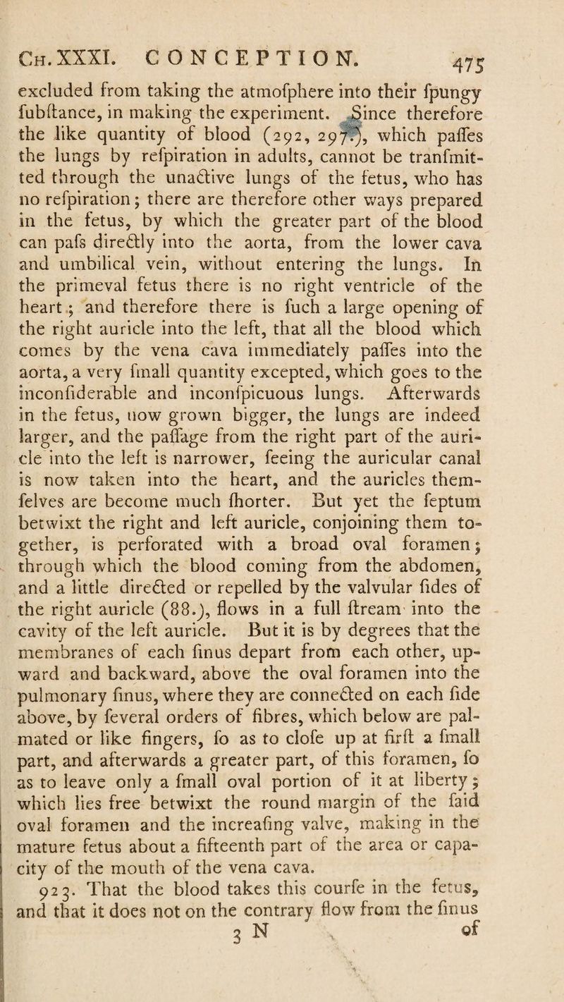 excluded from taking the atmofphere into their fpungy fubfiance, in making the experiment. Since therefore the like quantity of blood (292, 297.), which pafles the lungs by refpiration in adults, cannot be tranfmit- ted through the una&ive lungs of the fetus, who has no refpiration; there are therefore other ways prepared in the fetus, by which the greater part of the blood can pafs directly into the aorta, from the lower cava and umbilical vein, without entering the lungs. In the primeval fetus there is no right ventricle of the heart ; and therefore there is fuch a large opening of the right auricle into the left, that all the blood which comes by the vena cava immediately pafles into the aorta, a very fmall quantity excepted, which goes to the inconfiderable and inconspicuous lungs. Afterwards in the fetus, now grown bigger, the lungs are indeed larger, and the paflage from the right part of the auri¬ cle into the left is narrower, feeing the auricular canal is now taken into the heart, and the auricles them- felves are become much fhorter. But yet the feptum betwixt the right and left auricle, conjoining them to¬ gether, is perforated with a broad oval foramen; through which the blood coming from the abdomen, and a little dire&ed or repelled by the valvular Tides of the right auricle (88.J, flows in a full ftream into the cavity of the left auricle. But it is by degrees that the membranes of each fin us depart from each other, up¬ ward and backward, above the oval foramen into the pulmonary finus, where they are conne&ed on each fide above, by feveral orders of fibres, which below are pal- mated or like fingers, fo as to clofe up at firfl a fmall part, and afterwards a greater part, of this foramen, fo as to leave only a fmall oval portion of it at liberty; which lies free betwixt the round margin of the faid oval foramen and the increaflng valve, making in the mature fetus about a fifteenth part of the area or capa¬ city of the mouth of the vena cava. 923. That the blood takes this courfe in the fetus, and that it does not on the contrary flow from the finus 3 N y of