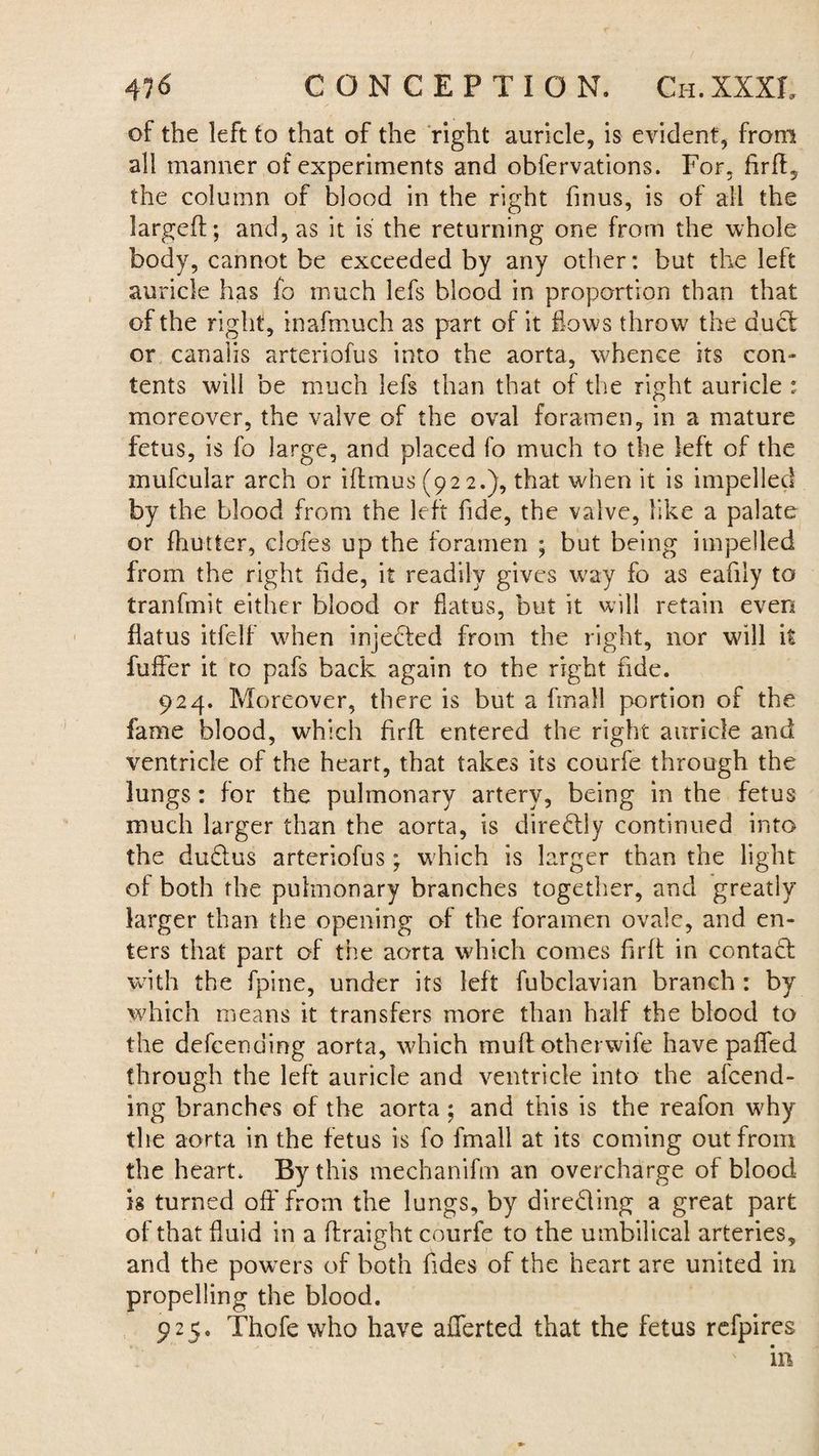 of the left to that of the right auricle, is evident, from all manner of experiments and obfervations. For, Arif, the column of blood in the right finus, is of all the larged;; and, as it is the returning one from the whole body, cannot be exceeded by any other: but the left auricle has fo much lefs blood in proportion than that of the right, inafmuch as part of it flows throw7 the duct or cana'iis arteriofus into the aorta, whence its con¬ tents will be much lefs than that of the right auricle : moreover, the valve of the oval foramen, in a mature fetus, is fo large, and placed fo much to the left of the mufcular arch or iflmus (922.), that when it is impelled by the blood from the left fide, the valve, like a palate or fhutter, clofes up the foramen ; but being impelled from the right fide, it readily gives way fo as eafily to tranfmit either blood or flatus, but it will retain even flatus itfelf when injected from the right, nor will it fuffer it to pafs back again to the right fide. 924. Moreover, there is but a fmall portion of the fame blood, which firfb entered the right auricle and ventricle of the heart, that takes its courfe through the lungs: for the pulmonary artery, being in the fetus much larger than the aorta, is dire&ly continued into the du£!us arteriofus; which is larger than the light of both the pulmonary branches together, and greatly larger than the opening of the foramen ovale, and en¬ ters that part of the aorta which comes firft in contact with the fpine, under its left fubclavian branch : by which means it transfers more than half the blood to the defcending aorta, which mud otherwise have pafled through the left auricle and ventricle into the amend¬ ing branches of the aorta ; and this is the reafon w7hy the aorta in the fetus is fo fmall at its coming out from the heart. By this mechanifm an overcharge of blood is turned off from the lungs, by diredling a great part of that fluid in a ffraight courfe to the umbilical arteries, and the powers of both Tides of the heart are united in propelling the blood. 925. Thofe who have averted that the fetus refpires ill