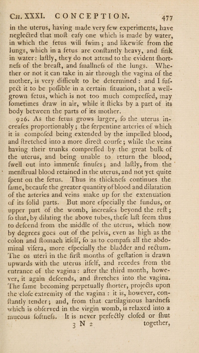in the uterus, having made very few experiments, have neglected that moft eafy one which is made by water, in which the fetus will fwim ; and likewife from the lungs, which in a fetus are conftantly heavy, and fmk in water: laftly, they do not attend to the evident fhort- nefs of the bread, and fmallnefs of the lungs. Whe¬ ther or not it can take in air through the vagina of the mother, is very difficult to be determined : and I fuf- pect it to be poffible in a certain fituation, that a well- grown fetus, which is not too much compreffed, may fometimes draw in air, while it flicks by a part of its body between the parts of its mother. 926. As the fetus grows larger, fo the uterus in- creafes proportionahly; the ferpentine arteries of which it is compofed being extended by the impelled blood, and ftretched into a more diredt courfe; while the veins having their trunks compreffed by the great bulk of the uterus, and being unable to return the blood, fwell out into immenfe lmufes; and laftly, from the ' menftrual blood retained in the uterus, and not yet quite fpent 011 the fetus. Thus its thicknefs continues the fame, becaufe the greater quantity of blood and dilatation of the arteries and veins make up for the extenuation of its folid parts. But more efpecially the fundus, or upper part of the womb, increafes beyond the reft; fo that, by dilating the above tubes, thefe laft feem thus to defcend from the middle of the uterus, which now by degrees goes out of the pelvis, even as high as the colon and ftomach itfelf, fo as to compafs all the abdo¬ minal vifera, more efpecially the bladder and redlum. The os uteri in the firft months of geftation is drawn upwards with the uterus itfelf, and recedes from the entrance of the vagina: alter the third month, howe¬ ver, it again defcends, and ftretches into the vagina. The fame becoming perpetually fhorter, projedls upon the clofe extremity of the vagina : it is, however, con- ftantly tender; and, from that cartilaginous bardnefs which is obferved in the virgin womb, is relaxed into a mucous foftnefs. It is never perfedlly clofed or fhut 3 N 2 together.