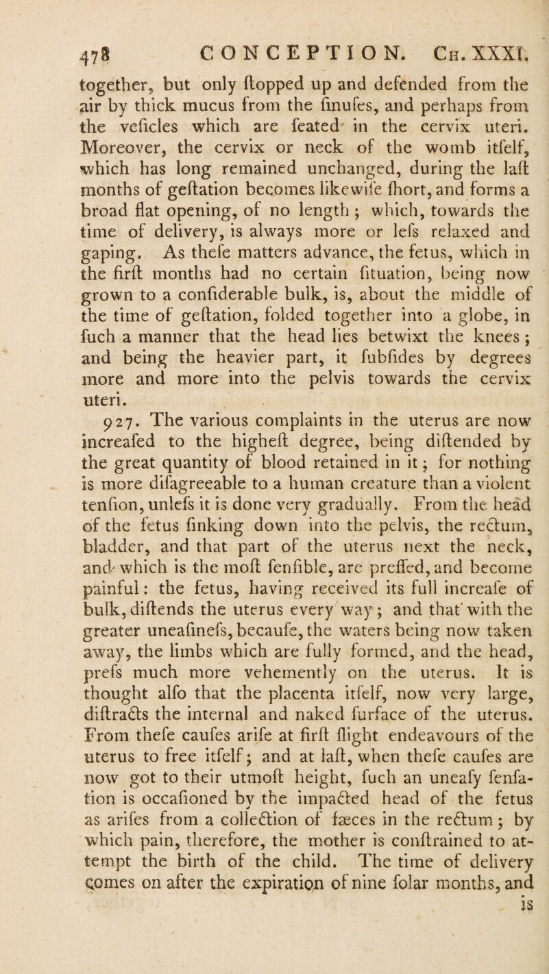 together, but only flopped up and defended from the air by thick mucus from the finufes, and perhaps from the veficles which are feated in the cervix uteri. Moreover, the cervix or neck of the womb itfelf, which has long remained unchanged, during the laft months of geflation becomes like wife fhort, and forms a broad flat opening, of no length ; which, towards the time of delivery, is always more or lefs relaxed and gaping. As thefe matters advance, the fetus, which in the firfl months had no certain fituation, being now- grown to a confiderable bulk, is, about the middle of the time of geflation, folded together into a globe, in fuch a manner that the head lies betwixt the knees; and being the heavier part, it fubfides by degrees more and more into the pelvis towards the cervix uteri. 927. The various complaints in the uterus are now increafed to the highefl degree, being diflended by the great quantity of blood retained in it ; for nothing is more difagreeable to a human creature than a violent tenfion, unlefs it is done very gradually. From the head of the fetus finking down into the pelvis, the rectum, bladder, and that part of the uterus next the neck, and* which is the mofl fenfible, are prefled, and become painful: the fetus, having received its full increafe of bulk, diflends the uterus every way; and that with the greater uneafinefs, becaufe, the waters being now taken away, the limbs which are fully formed, and the head, prefs much more vehemently on the uterus. It is thought alfo that the placenta itfelf, now very large, diftra&s the internal and naked furface of the uterus. From thefe caufes arife at firfl: flight endeavours of the uterus to free itfelf; and at laft, when thefe caufes are now got to their utmofl height, fuch an uneafy fenfa- tion is occafioned by the impacted head of the fetus as arifes from a collection of fasces in the reCtum ; by which pain, therefore, the mother is conftrained to at¬ tempt the birth of the child. The time of delivery Qomes on after the expiration of nine folar months, and . is