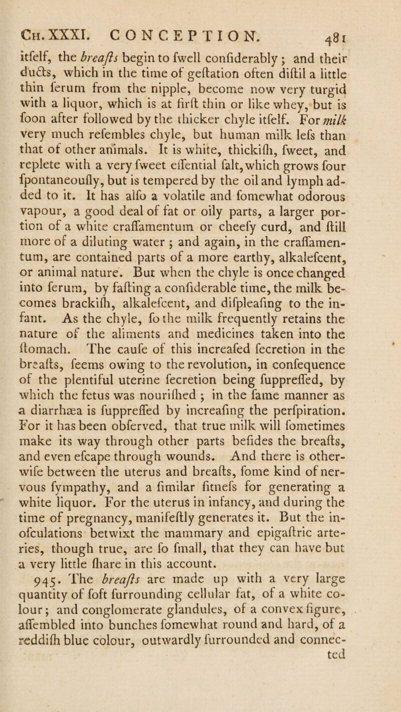 itfelf, the breafts begin to fwell confiderably ; and their duds, which in the time of gedation often didii a little thin ferum from the nipple, become now very turgid with a liquor, which is at fil'd thin or like whey, but is foon after followed by the thicker chyle itfelf. For milk very much refembles chyle, but human milk lefs than that of other animals. It is white, thickifh, fweet, and replete with a very fweet eifential fait, which grows four fpontaneoufly, but is tempered by the oil and lymph ad¬ ded to it. It has alfo a volatile and fomewhat odorous vapour, a good deal of fat or oily parts, a larger por¬ tion of a white crafiTamentuin or cheefy curd, and dill more of a diluting water ; and again, in the craflamen- tum, are contained parts of a more earthy, alkalefcent, or animal nature. But when the chyle is once changed into ferum, by fading a confiderable time, the milk be¬ comes brackifh, alkalefcent, and difpleafing to the in¬ fant. As the chyle, fo the milk frequently retains the nature of the aliments and medicines taken into the domach. The caufe of this increafed fecretion in the breads, feems owing to the revolution, in confequence of the plentiful uterine fecretion being fupprefied, by which the fetus was nourilhed ; in the fame manner as a diarrhsea is fupprefied by increafing the perfpiration. For it has been obferved, that true milk will fometlmes make its way through other parts befides the breads, and even efcape through wounds. And there is other- wife between the uterus and breads, fame kind of ner¬ vous fympathy, and a fimilar fitnefs for generating a white liquor. For the uterus in infancy, and during the time of pregnancy, manifedly generates it. But the in- ofculations betwixt the mammary and epigadric arte¬ ries, though true, are fo fmall, that they can have but a very little {hare in this account. 945. The breajls are made up with a very large quantity of foft furrounding cellular fat, of a white co¬ lour ; and conglomerate glandules, of a convex figure, afifembled into bunches fomewhat round and hard, of a reddifh blue colour, outwardly furroundcd and connec¬ ted