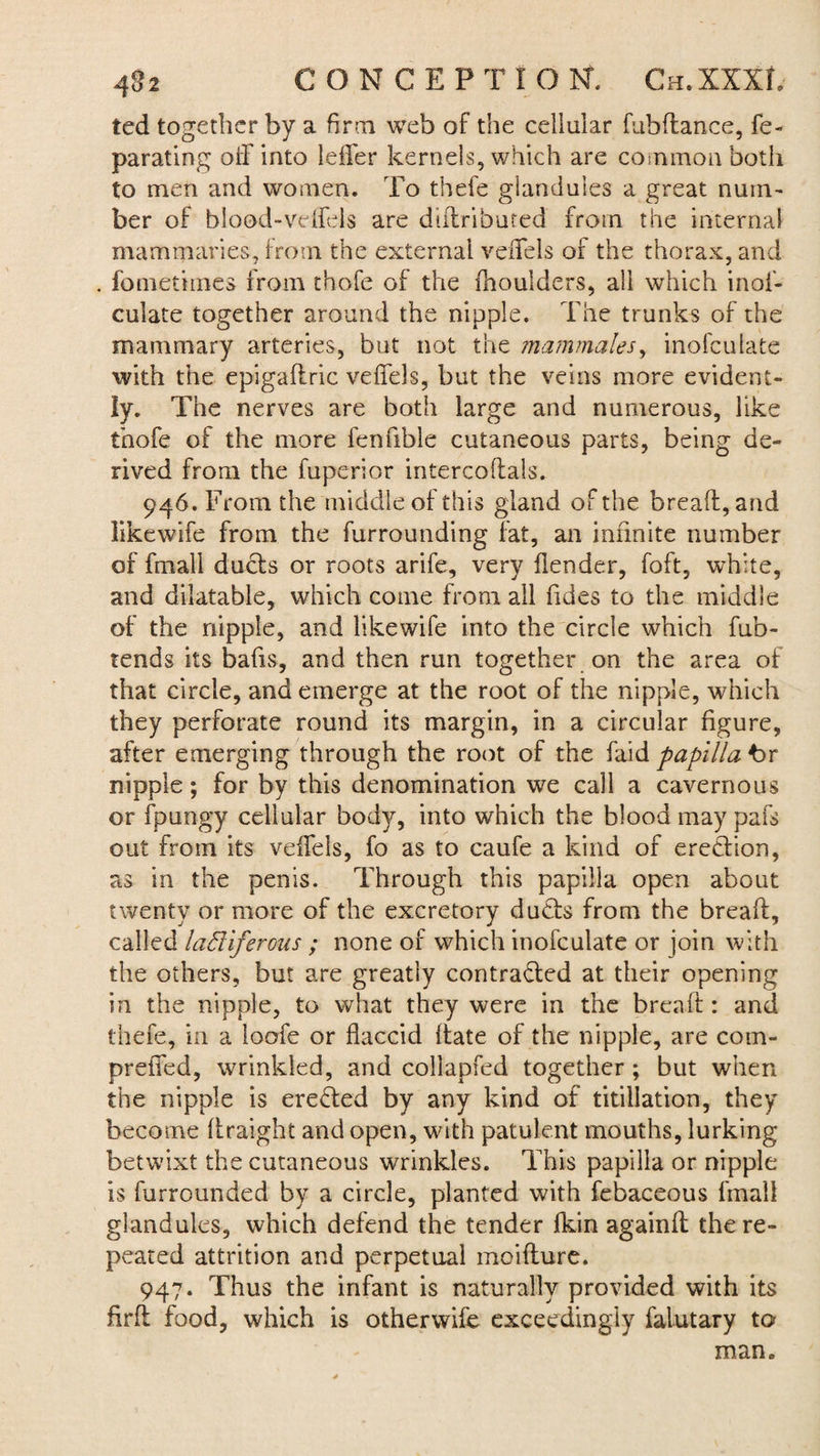 ted together by a firm web of the cellular fubftance, fe~ parating off into leffer kernels, which are common both to men and women. To thefe glandules a great num¬ ber of blood-veffels are diiiribured from the internal mammaries, from the external veffels of the thorax, and . fometimes from thofe of the rhoulders, all which inof- culate together around the nipple. The trunks of the mammary arteries, but not the mammales, inofculate with the epigaftric veffels, but the veins more evident¬ ly. The nerves are both large and numerous, like thofe of the more fenfible cutaneous parts, being de¬ rived from the fuperior intercodals. 946. From the middle of this gland of the bread, and likewife from the furrounding lat, an infinite number of fmall ducts or roots arife, very flender, foft, white, and dilatable, which come from all Tides to the middle of the nipple, and likewife into the circle which fub- tends its bads, and then run together on the area of that circle, and emerge at the root of the nipple, which they perforate round its margin, in a circular dgure, after emerging through the root of the faid papilla t>r nipple; for by this denomination we call a cavernous or fpungy cellular body, into which the blood may pafs out from its veffels, fo as to caufe a kind of erection, as in the penis. Through this papilla open about twenty or more of the excretory duds from the bread, called ladiferous ; none of which inofculate or join with the others, but are greatly contracted at their opening in the nipple, to what they were in the bread : and thefe, in a loofe or flaccid date of the nipple, are com- preffed, wrinkled, and collapfed together; but when the nipple is ereCted by any kind of titillation, they become (traight and open, with patulent mouths, lurking betwixt the cutaneous wrinkles. This papilla or nipple is furrounded by a circle, planted with febaceous fmall glandules, which defend the tender Ikin againd the re¬ peated attrition and perpetual moidure. 947. Thus the infant is naturally provided with its fir ft food, which is otherwife exceedingly falutary to man.