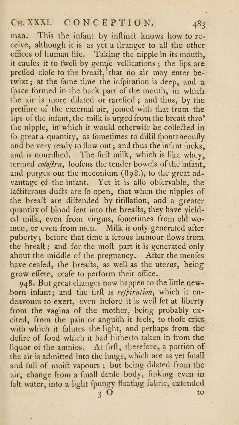 man. This the infant by inftindt knows how to re¬ ceive, although it is as yet a llranger to all the other offices of human life. Taking the nipple in its mouth, it caufes it to fwell by genue vellications ; the lips are prelfed clofe to the breaft, that no air may enter be¬ twixt ; at the fame time the inlpiration is deep, and a fpace formed in the back part of the mouth, in which the air is more dilated or rarefied ; and thus, by the preffure of the external air, joined with that from the lips of the infant, the milk is urged from the breaft thro9 the nipple, in which it would otherwife be collected in fo great a quantity, as fometimes to diftil fpontaneoufly and be very ready to flow out; and thus the infant fucks, and is nourifhed. The firft milk, which is like whey, termed coloftra, loofens the tender bowels of the infant, and purges out the meconium (898.), to the great ad¬ vantage of the infant. Yet it is alfo obfervable, the ladtiferOus duels are fo open, that when the nipples of the breaft are diftended by titillation, and a greater quantity of blood fent into the breads, they have yield¬ ed milk, even from virgins, fometimes from old wo¬ men, or even from men. Milk is only generated after puberty; before that time a ferous humour flows from the breaft; and for the moft part it is generated only about the middle of the pregnancy. After the menfes have ceafed, the breads, as well as the uterus, being grow effete, ceafe to perform their office. 948. But great changes now happen to the little new¬ born infant; and the firft is refpiration, which it en¬ deavours to exert, even before it is well fet at liberty from the vagina of the mother, being probably ex¬ cited, from the pain or anguifli it feels, to thole cries with which it falutes the light, and perhaps from the defire of food which it had hitherto taken in from the liquor of the amnios. At firft, therefore,, a portion of the air is admitted into the lungs, which are as yet finall and full of moift vapours ; but being dilated from the air, change from a finall denfe body, finking even in fait water, into a light fpungy floating fabric, extended 3 ® tQ