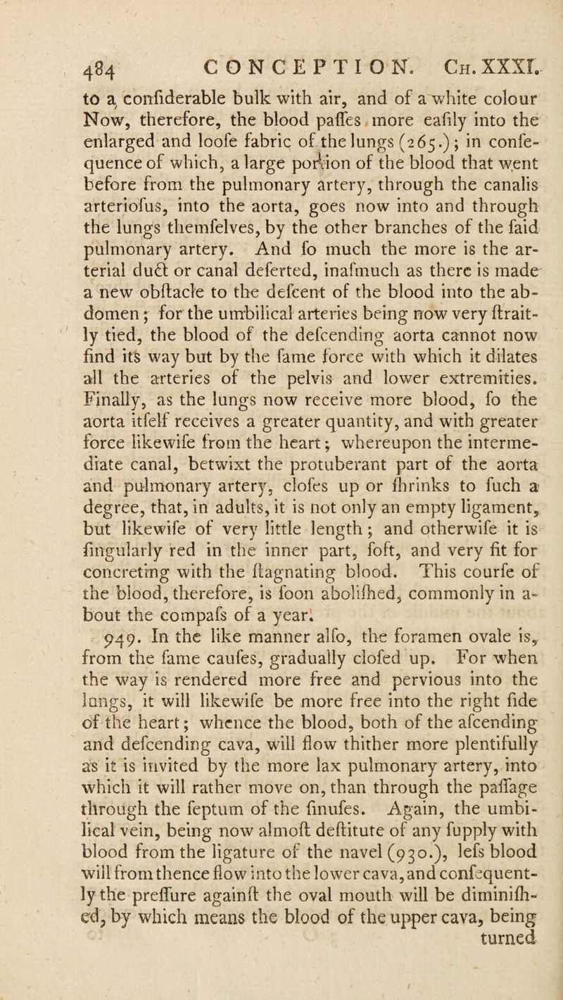 to a confiderable bulk with air, and of a white colour Now, therefore, the blood pafies more eafily into the enlarged and loofe fabric of the lungs (265.) ; in confe- quence of which, a large portion of the blood that went before from the pulmonary artery, through the canalis arteriofus, into the aorta, goes now into and through the lungs themfelves, by the other branches of the faid pulmonary artery. And fo much the more is the ar¬ terial dud or canal deferted, inafmuch as there is made a new obftacle to the defcent of the blood into the ab¬ domen ; for the umbilical arteries being now very ftrait- ly tied, the blood of the defcending aorta cannot now find its way but by the fame force with which it dilates all the arteries of the pelvis and lower extremities. Finally, as the lungs now receive more blood, fo the aorta itfelf receives a greater quantity, and with greater force likewife from the heart; whereupon the interme¬ diate canal, betwixt the protuberant part of the aorta and pulmonary artery, doles up or fhrinks to fuch a degree, that, in adults, it is not only an empty ligament, but likewife of very little length; and otherwife it is Angularly red in the inner part, foft, and very fit for concreting with the ftagnating blood. This courfe of the blood, therefore, is foon aboliihed, commonly in a~ bout the compafs of a year. 949. In the like manner alfo, the foramen ovale is, from the fame caufes, gradually clofed up. For when the way is rendered more free and pervious into the lungs, it will likewife be more free into the right fide of the heart; whence the blood, both of the afeending and defcending cava, will flow thither more plentifully as it is invited by the more lax pulmonary artery, into which it will rather move on, than through the pafiage through the feptuin of the finufes. Again, the umbi¬ lical vein, being now alrnofl deftitute of any fupply with blood from the ligature of the navel (930.), lefs blood will from thence flow into the lower cava, and confequent- ly the prdfure againfl: the oval mouth will be diminifli- ed? by which means the blood of the upper cava, being turned