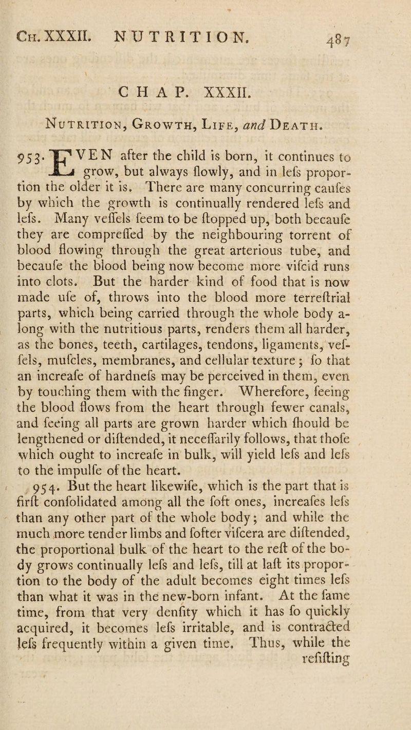 CHAP. XXXII. Nutrition, Growth, Life, and Death. 953. Tjp VEN after the child is born, it continues to JlLj grow, but always flowly, and in lefs propor¬ tion the older it is. There are many concurring caufes by which the growth is continually rendered lefs and lefs. Many veffels feem to be flopped up, both becaufe they are compreffed by the neighbouring torrent of blood flowing through the great arterious tube, and becaufe the blood being now become more vifcld runs into clots. Rut the harder kind of food that is now made ufe of, throws into the blood more terreflrial parts, which being carried through the whole body a- long with the nutritious parts, renders them all harder, as the bones, teeth, cartilages, tendons, ligaments, vef¬ fels, mufcles, membranes, and cellular texture ; fo that an increafe of hardnefs may be perceived in them, even by touching them with the finger. Wherefore, feeing the blood flows from the heart through fewer canals, and feeing all parts are grown harder which fhoula be lengthened or diflended, it neceffarily follows, that thofe ^hich ought to increafe in bulk, will yield lefs and lefs to the impuife of the heart. 954. Rut the heart likewife, wdiich is the part that is firft confolidated among all the foft ones, increafes lefs than any other part of the whole body; and while the much more tender limbs and fofter vifcera are diflended, the proportional bulk of the heart to the reft of the bo¬ dy grows continually lefs and lefs, till at laft its propor¬ tion to the body of the adult becomes eight times lefs than what it was in the new-born infant. At the fame time, from that very denfity which it has fo quickly acquired, it becomes lefs irritable, and is contracted lefs frequently within a given time. Thus, while the refilling