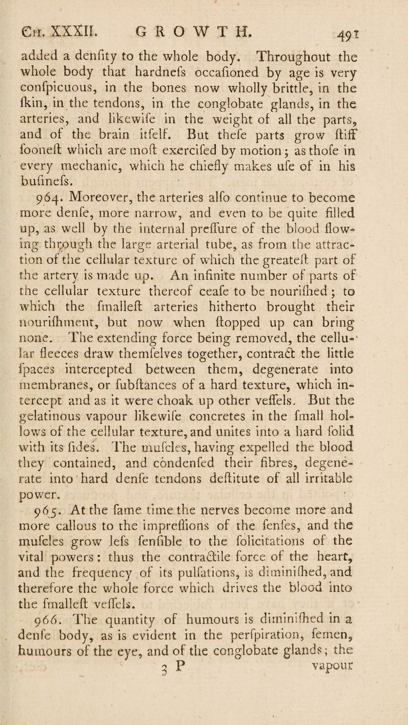 added a denfity to the whole body. Throughout the whole body that hardnefs occafioned by age is very confpicuous, in the bones now wholly brittle, in the fkin, in the tendons, in the conglobate glands, in the arteries, and likewife in the weight of all the parts, and of the brain itfelf. Rut thefe parts grow ftifF fooneft which are molt exercifed by motion ; as thofe in every mechanic, which he chiefly makes ufe of in his bufmefs. 964. Moreover, the arteries alfo continue to become more denfe, more narrow, and even to be quite filled up, as well by the internal preflure of the blood flow- ing through the large arterial tube, as from the attrac¬ tion of the cellular texture of w hich the greateft part of the artery is made up. An infinite number of parts of the cellular texture thereof ceafe to be nourifhed ; to which the fmaileff arteries hitherto brought their nourifhment, but now when flopped up can bring none. The extending force being removed, the cellu-* Jar fleeces draw themfelves together, contract the little fpaces intercepted between them, degenerate into membranes, or fubflances of a hard texture, which in¬ tercept and as it were choak up other veflfels. Rut the gelatinous vapour likewife concretes in the frnall hol¬ lows of the cellular texture, and unites into a hard folid with its Tides. The mufcles, having expelled the blood they contained, and condenfed their fibres, degene¬ rate into hard denfe tendons deflitute of all irritable power. 965. At the fame time the nerves become more and more callous to the impreflions of the fenfes, and the mufcles grow lefs fenfible to the felicitations of the vital powers: thus the contractile force of the heart, and the frequency of its pulfations, is diminifhed, and therefore the whole force which drives the blood into the fmallefl veflfels. 966. The quantity of humours is diminifhed in a denfe body, as is evident in the perfpiration, femen, humours of the eye, and of the conglobate glands; the ^ P vapour