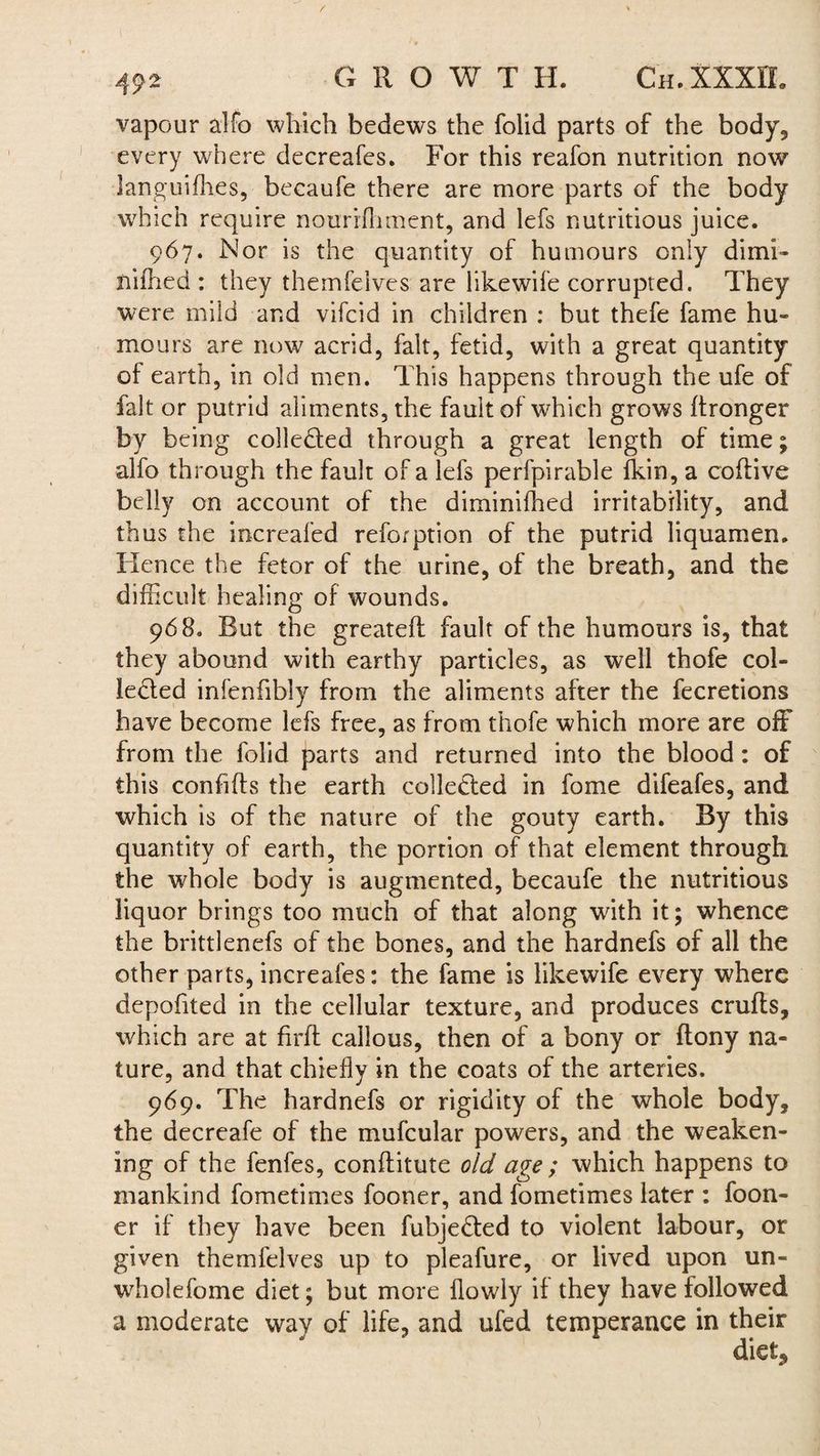 vapour alfo which bedews the folid parts of the body, every where decreafes. For this reafon nutrition now languifhes, becaufe there are more parts of the body which require nourrfhment, and lefs nutritious juice. 967. Nor is the quantity of humours only dimi- nifhed: they themfeives are like wife corrupted. They were mild and vifcid in children : but thefe fame hu¬ mours are now acrid, fait, fetid, with a great quantity of earth, in old men. This happens through the ufe of fait or putrid aliments, the fault of which grows ftronger by being collected through a great length of time; alfo through the fault of a lefs perfpirable fkin, a coftive belly on account of the diminifhed irritability, and thus the increaled reforption of the putrid liquamen. Hence the fetor of the urine, of the breath, and the difficult healing of wounds. 968. But the greateft fault of the humours is, that they abound with earthy particles, as well thofe col¬ lected infenfibly from the aliments after the fecretions have become lefs free, as from thofe which more are off from the folid parts and returned into the blood: of this confifts the earth collected in fome difeafes, and which is of the nature of the gouty earth. By this quantity of earth, the portion of that element through the whole body is augmented, becaufe the nutritious liquor brings too much of that along with it; whence the brittlenefs of the bones, and the hardnefs of all the other parts, increafes: the fame is likewife every where depofited in the cellular texture, and produces crufts, which are at firft callous, then of a bony or ftony na¬ ture, and that chiefly in the coats of the arteries. 969. The hardnefs or rigidity of the whole body, the decreafe of the mufcular powers, and the weaken¬ ing of the fenfes, conftitute old age ; which happens to mankind fometimes fooner, and fometimes later : foon- er if they have been fubjedted to violent labour, or given themfeives up to pleafure, or lived upon un- whole fome diet; but more flowly if they have followed a moderate way of life, and ufed temperance in their