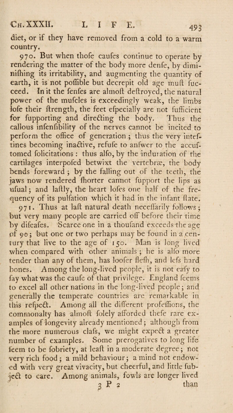 493 diet, or if they have removed from a cold to a warm country. 970. But when thofe caufes continue to operate by rendering the matter of the body more denfe, by dimi- nifhing its irritability, and augmenting the quantity of earth, it is not poffible but decrepit old age muft fuc- ceed. In it the fenfes are almoft deftroyed, the natural power of the mufcles is exceedingly weak, the limbs lofe their ftrength, the feet efpecially are not fufficient for fupporting and directing the body. Thus the callous infenfi’bility of the nerves cannot be incited to perform the office of generation.; thus the very intef- tines becoming inactive, refufe to anfwer to the accuf- tomed felicitations : thus alfo,by the induration of the cartilages interpofed betwixt the vertebrae, the body bends foreward ; by the falling out of the teeth, the jaws now rendered fhorter cannot fupport the lips as ufual; and laftly, the heart lofes one half of the fre¬ quency of its pulfation wrhich it had in the infant hate. 971. Thus at lad natural death neceffarily follows ; but very many people are carried off before their time by difeafes. Scarce one in a thoufand exceeds the age of 9©; but one or two perhaps may be found in a cen¬ tury that live to the age of 150. Man is long lived when compared with other animals ; he is alfo more tender than any of them, has loafer fleffi, and lefs hard bones. Among the long-lived people, it is not eafy to fay what was the caufe of that privilege. England feems to excel all other nations in the long-lived people; and generally the temperate countries are remarkable in this refpedt. Among all the different profeffions, the commonalty has almoft folely afforded thefe rare ex¬ amples of longevity already mentioned ; although from the more numerous clafs, we might expedt a greater number of examples. Some prerogatives to long life feem to be fobriety, at leaft in a moderate degree; not very rich food ; a mild behaviour; a mind not endowT- ed with very great vivacity, but cheerful, and little fub- jeet to care. Among animals, fowls are longer lived than
