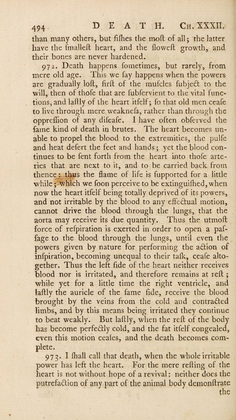 than many others, but fifhes the moil of all; the latter have the (mailed heart, and the flowed growth, and their bones are never hardened. 972. Death happens fometimes, but rarely, from mere old age. This we fay happens when the powers are gradually lod, fird of the mufcles fubjedl to the will, then of thofe that are fubfervient to the vital funo lions, and ladly of the heart itfelf; fo that old men ceafe to live through mere weaknefs, rather than through the oppreflion of any difeafe. I have often obferved the fame kind of death in brutes. The heart becomes un¬ able to propel the blood to the extremities, the pulfe and heat defert the feet and hands; yet the blood con¬ tinues to be fent forth from the heart into thofe arte¬ ries that are next to it, and to be carried back from thencethus the flame of life is fupported for a little while; which we foon perceive to be extinguiihed, when now the heart itfelf being totally deprived of its powers, and not irritable by the blood to any effectual motion, cannot drive the blood through the lungs, that the aorta may receive its due quantity. Thus the utmod force of refpiration is exerted in order to open a paf- fage to the blood through the lungs, until even the powers given by nature for performing the a£lion of infpiration, becoming unequal to their talk, ceafe alto¬ gether. Thus the left fide of the heart neither receives blood nor is irritated, and therefore remains at red ; while yet for a little time the right ventricle, and ladly the auricle of the fame fide, receive the blood brought by the veins from the cold and contracted limbs, and by this means being irritated they continue to beat weakly. But ladly, when the red of the body has become perfectly cold, and the fat itfelf congealed, even this motion ceaies, and the death becomes com¬ plete. 973. I (hall call that death, when the whole irritable power has left the heart. For the mere reding of the heart is not without hope of a revival: neither does the putrefadion of any part of the animal body demondrate the