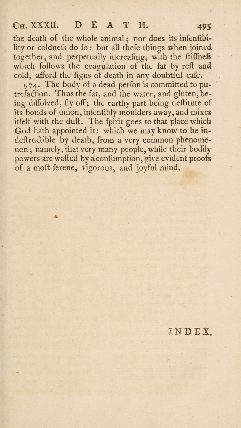 I Ch. XXXII. BEAT H. 495 the death of the whole animal; nor does its infenfibi» lity or coldnefs do fo: but all thefe things when joined together, and perpetually increafing, with the ftiffnefs which follows the coagulation of the fat by reft and cold, afford the figns of death in any doubtful cafe. 974. The body of a dead perfon is committed to pu¬ trefaction. Thus the fat, and the water, and gluten, be¬ ing diffolved, fly off; the earthy part being deftitute of its bonds of union, infenfibly moulders away, and mixes itfelf with the duff. The fpirit goes to that place which God hath appointed it: which we may know to be in¬ definable by death, from a very common phenome¬ non ; namely, that very many people, while their bodily powers are wafted by aconfumption, give evident proofs of a mo ft ferene, vigorous, and joyful mind. INDEX.