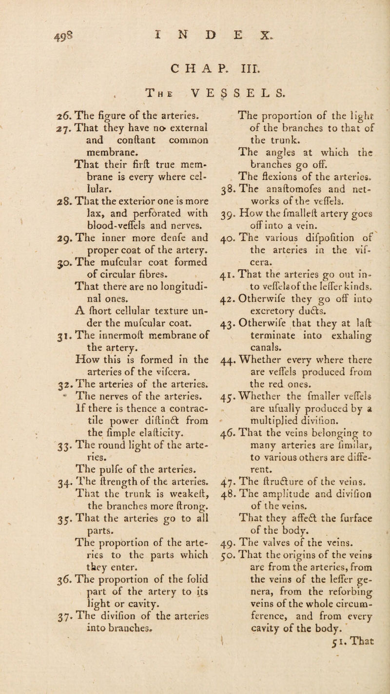 CHAP. IIL The VESSELS. 26. The figure of the arteries. 27. That they have no external and conftant common membrane. That their firft true mem* brane is every where cel¬ lular. 28. That the exterior one is more lax, and perforated with blood-vefiels and nerves. 29. The inner more denfe and proper coat of the artery. 50. The mufcular coat formed of circular fibres. That there are no longitudi¬ nal ones. A fhort cellular texture un¬ der the mufcular coat. 31. The innermoft membrane of the artery. How this is formed in the arteries of the vifcera. 32. The arteries of the arteries. * The nerves of the arteries. If there is thence a contrac¬ tile power diftinfl from the fimple elafticity. 33. The round light of the arte¬ ries. The pulfe of the arteries. 34. The ilrength of the arteries. That the trunk is weakeft, the branches more ftrono\ O 33. That the arteries go to all parts. The proportion of the arte¬ ries to the parts which they enter. 36. The proportion of the folid part of the artery to its light or cavity. 37. The divifion of the arteries into branches. The proportion of the light of the branches to that of the trunk. The angles at which the branches go off. The flexions of the arteries. 38. The anaftomofes and net¬ works of the veffels. 39. How the fmallefl artery goes off into a vein. 40. The various difpofition of the arteries in the vif¬ cera. 41. That the arteries go out in¬ to veflelsof the Ieffer kinds. 42. Otherwile they go off into excretory duffs. 43. Otherwife that they at laft terminate into exhaling canals. 44. Whether every where there are veffels produced from the red ones. 45. Whether the fmaller veffels are ufually produced by a multiplied divifion. 46. That the veins belonging to many arteries are fimilar, to various others are diffe¬ rent. 47. The ftrufture of the veins. 48. The amplitude and divifion of the veins. That they affeff the furface of the body. 49. The valves of the veins. 50. That the origins of the veins are from the arteries, from the veins of the Ieffer ge¬ nera, from the retarding veins of the whole circum¬ ference, and from every cavity of the body. 51. That