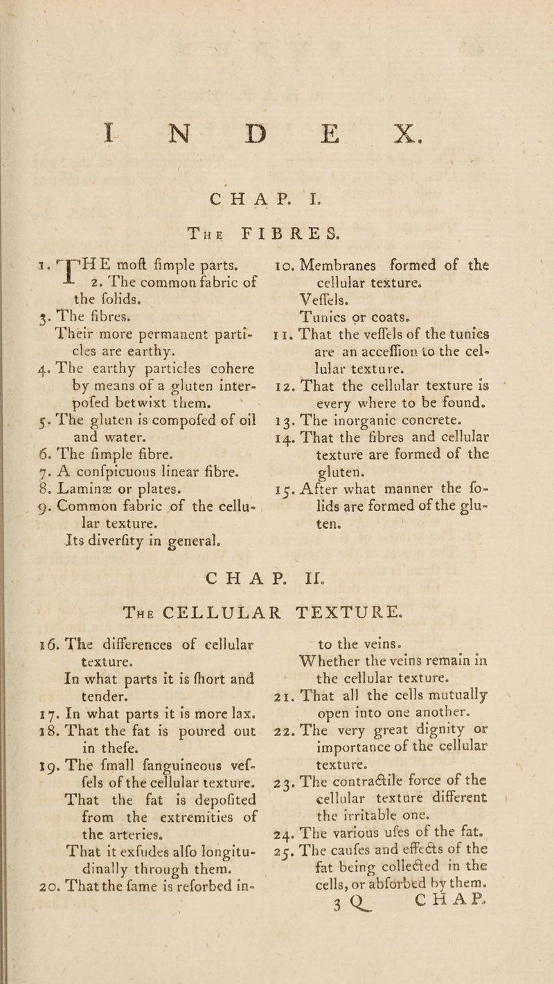/ CHAP. I. The FIBRES. i.THE raoft fimple parts. -®- 2. The common fabric of the folids. 3. The fibres. Their more permanent parti¬ cles are earthy. 4. The earthy particles cohere by means of a gluten inter- pofed betwixt them. 5. The gluten is compofed of oil and water. 6. The fimple fibre. 7. A confpicuous linear fibre. 8. Laminae or plates. 9. Common fabric of the cellu¬ lar texture. Its diverfity in general. to. Membranes formed of the cellular texture. Vefiels. Tunics or coats. 11. That the vefiels of the tunics are an acceffion to the cel¬ lular texture. 12. That the cellular texture is every where to be found. 13. The inorganic concrete. 14. That the fibres and cellular texture are formed of the gluten. 15. After what manner the fo¬ lids are formed of the glu¬ ten. CHAR IL The CELLULAR TEXTURE. 16. The differences of cellular texture. In what parts it is fhort and tender. 17. In what parts it is more lax. 18. That the fat is poured out in thefe. 19. The fmall fanguineous vef- fels of the cellular texture. That the fat is depofited from the extremities of the arteries. That it exfudes alfo longitu¬ dinally through them. 20. That the fame is reforbed in¬ to the veins. Whether the veins remain in the cellular texture. 21. That all the cells mutually open into one another. 22. The very great dignity or importance of the cellular texture. 23. The contractile force of the cellular texture different the irritable one. 24. The various ufes of the fat. 25. The caufes and effects of the fat being colle&ed in the cells, or abforbed by them.