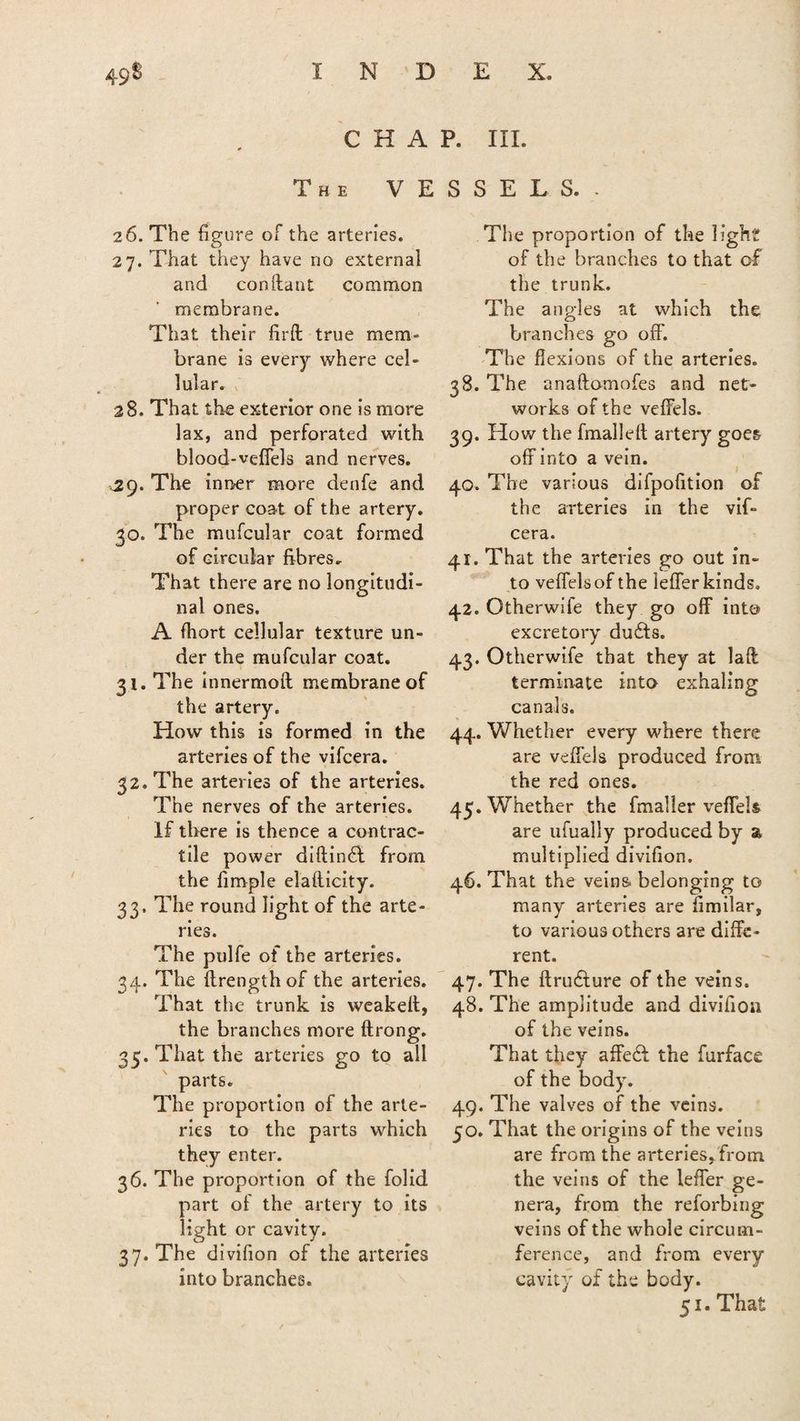 49$ CHAP. III. The VESSELS. 26. The figure of the arteries. 27. That they have no external and conftant common membrane. That their fil'd true mem¬ brane is every where cel¬ lular. 28. That the exterior one is more lax, and perforated with blood-vefiels and nerves. 29. The inner more denfe and proper coat of the artery. 30. The mufcular coat formed of circular fibres. That there are no longitudi¬ nal ones. A fhort cellular texture un¬ der the mufcular coat. 31. The innermod membrane of the artery. How this is formed in the arteries of the vifcera. 32. The arteries of the arteries. The nerves of the arteries. If there is thence a contrac¬ tile power diftinff from the fimple elafticity. 33. The round light of the arte¬ ries. The pulfe of the arteries. 34. The ftrengthof the arteries. That the trunk is weakelt, the branches more ftrong. 35. That the arteries go to all parts. The proportion of the arte¬ ries to the parts which they enter. 36. The proportion of the folid part of the artery to its light or cavity. 37. The divifion of the arteries into branches. The proportion of the light of the branches to that of the trunk. The angles at which the branches go off. The flexions of the arteries. 38. The anaftomofes and net¬ works of the veffels. 39. How the fmalleft artery goes off into a vein. 40. The various difpofition of the arteries in the vif¬ cera. 41. That the arteries go out in¬ to veffelsof the iefferkinds. 42. Otherwife they go off into excretory duffs. 43. Otherwife that they at lad terminate into exhaling canals. 44. Whether every where there are veffels produced from the red ones. 45. Whether the fmaller veffels are ufually produced by a multiplied divifion. 46. That the veins belonging to many arteries are fimilar, to various others are diffe¬ rent. 47. The dru&ure of the veins. 48. The amplitude and divifion of the veins. That they affeft the furface of the body. 49. The valves of the veins. 50. That the origins of the veins are from the arteries, from, the veins of the Ieffer ge¬ nera, from the reforbing veins of the whole circum¬ ference, and from every cavity of the body. 51. That