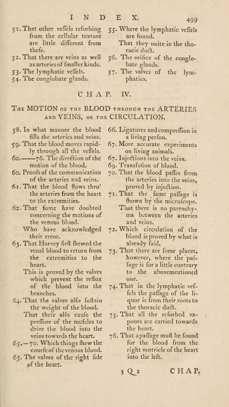 51. That other veffels reforbing from the cellular texture are little different from thefe. 52. That there are veins as well as arteries of fmaller kinds. 53. The lymphatic veffels. 54. The conglobate glands. E X. 499 55. Where the lymphatic veffels are found. That they unite in the tho¬ racic du£L 56. The orifice of the conglo¬ bate glands. 57. The valves of the lym¬ phatics. C Ii A P. IV. The MOTION or the BLOOD through the ARTERIES and VEINS, or the CIRCULATION. 58. In what manner the blood fills the arteries and veins. 59. That the blood moves rapid¬ ly through all the veffels. 60. -76. The direction of the motion of the blood. 60. Proofs of the communication of the arteries and veins. 61. That the blood flows thro’ the arteries from the heart to the extremities. ,62. That fome have doubted concerning the motions of the venous blood. Who have acknowledged their error. 63. That Harvey firfl fhewed the venal blood to return from the extremities to the heart. This is proved by the valves which prevent the reflux of the blood into the branches. 64. That the valves alfo fuftain the weight of the blood. That thefe alfo caufe the preffure of the mufcles to drive the blood into the veins towards the heart. 65. -7°. Which things fhew the courfeof thevenous blood. 67. The valves of the right fide of the heart. 66. Ligatures andcompreffion in a living perfon. 67. More accurate experiments on living animals. 67. Injections into the veins. 69. Transfufion of blood. 70. That the blood paffes from the arteries into the veins, proved by injection, 71. That the fame paffage is fhown by the mierofeope. That there is no parenchy¬ ma between the arteries and veins. 72. Which circulation of the blood is proved by what is already laid. 73. That there are fome places, however, where the paf¬ fage is for a little contrary to the abovementioned one. 74. That in the lymphatic vef¬ fels the paffage of the li¬ quor is from their roots to the thoracic du6l. 75. That all the reforbed va¬ pours are carried towards the heart. 76. That apaffage mult be found for the blood from the right ventricle of the heart into the left. \ 3 CHAP,