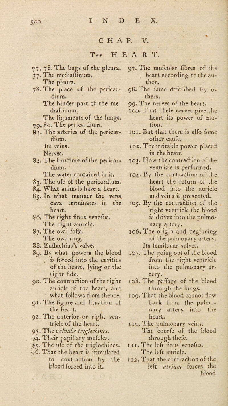 5°o CHAP. V. The HEAR T. 77, 78. The bags of the pleura. 77. The mediaftinum. The pleura. 78. The place of the pericar¬ dium. The hinder part of the me* diaftinum. The ligaments of the lungs. 79. 80. The pericardium. Si. The arteries of the pericar¬ dium. Its veins. Nerves. 82. The ftruCture of the pericar¬ dium. The water contained in it. S3. The ufe of the pericardium. 84. What animals have a heart. 8y. In what manner the vena cava terminates in the heart. 86. The right finus venofus. The right auricle. 87. The oval folia. The oval ring. # O 88. Euflachius’s valve. 89. By what powers the blood v is forced into the cavities of the heart, lying on the right fide. 90. The contraction of the right auricle of the heart, and what follows from thence. 91. The figure and fituation of the heart. 92. The anterior or right ven¬ tricle of the heart. 93. The valvule triglochines. 94. Their papillary mufeles. 95. The ufe of the triglochines. 96. That the heart is iiimulated to contraction by the blood forced into it. 97. The mufcular fibres of the heart according to the au¬ thor. 98. The fame defcribed by 0- thers. 99. The nerves of the heart. 100. That thefe nerves give the heart its power of mo¬ tion. 101. But that there is alfo feme other caufe. 102. The irritable power placed in the heart. 103. How the contraction of the ventricle is performed. 104. By the contraction of the heart the return of the blood into the auricle and veins is prevented, roy. By the contraction of the right ventricle the blood is driven into the pulmo¬ nary artery. 106. The origin and beginning of the pulmonary artery. Its femilunar valves. 107. The going out of the blood from the right ventricle into the pulmonary ar¬ tery. 108. The paflage of the blood through the lungs. 109. That the blood cannot flow back from the pulmo¬ nary artery into the heart. no. The pulmonary veins. The courfe of the blood through thefe. O ^ in. The left finus venofus. The left auricle. 112. That the contraction of the left atrium forces the blood