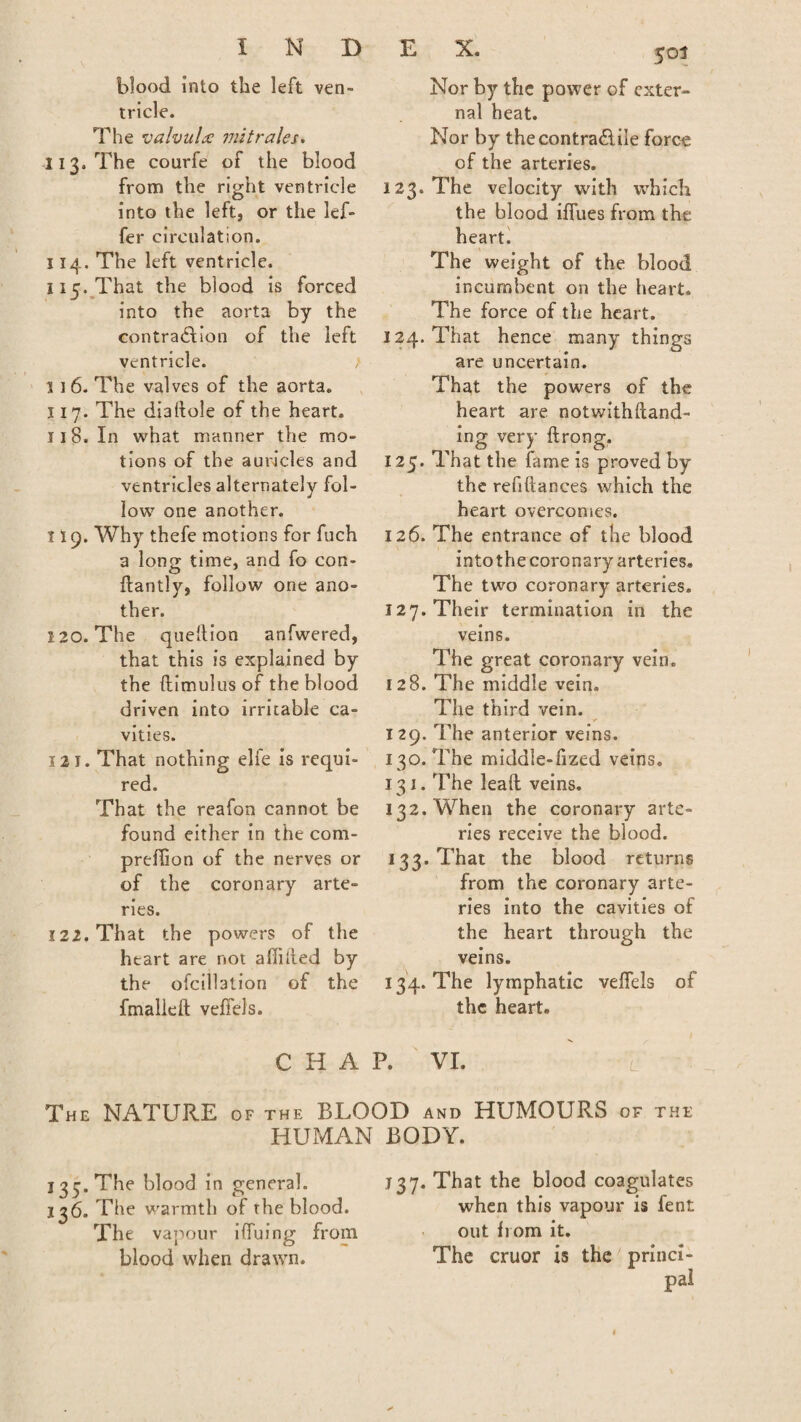 blood into the left ven¬ tricle. The valvulce mit rales. 113. The courfe of the blood from the right ventricle into the left, or the lef- fer circulation. 114. The left ventricle. 115. That the blood is forced into the aorta by the contraction of the left ventricle. 1 ] 6. The valves of the aorta. 117. The dialtole of the heart. 118. In what manner the mo¬ tions of the auricles and ventricles alternately fol¬ low one another. 119. Why thefe motions for fuch a long time, and fo con- ftantly, follow one ano¬ ther. 120. The queltion anfwered, that this is explained by the ftimulus of the blood driven into irritable ca¬ vities. 121. That nothing elfe is requi¬ red. That the reafon cannot be found either in the com- preflion of the nerves or of the coronary arte¬ ries. 122. That the powers of the heart are not affiited by the ofcillation of the fmalleft veffels. 501 Nor by the power of exter¬ nal heat. Nor by thecontra&ile force of the arteries. 123. The velocity with which the blood Hues from the heart. The weight of the blood incumbent on the heart. The force of the heart. 124. That hence many things are uncertain. That the powers of the heart are notwithftand- ing very ftrong. 125. That the fame is proved by the refinances which the heart overcomes. 126. The entrance of the blood into the coronary arteries. The two coronary arteries. 127. Their termination in the veins. The great coronary vein. 128. The middle vein. The third vein. 1 29. The anterior veins. 130. The middle-fized veins. 131. The lead veins. 132. When the coronary arte¬ ries receive the blood. 133. That the blood returns from the coronary arte¬ ries into the cavities of the heart through the veins. 134. The lymphatic veffels of the heart. L CHAP. VI. The NATURE of the BLOOD and HUMOURS of the HUMAN BODY. j 37. The blood in general. 136. The warmth of the blood. The vapour iffuing from blood when drawn. j 3 7. That the blood coagulates when this vapour is fent out from it. The cruor is the princi¬ pal