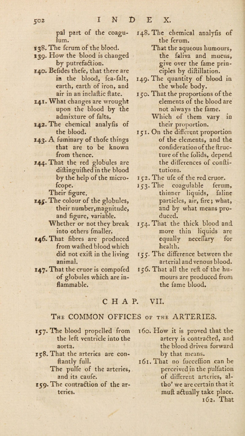 N D X. pal part of the coagu- lum. 138. The ferum of the blood. 139. How the blood is changed by putrefa&ion. 140. Befides thefe, that there are in the blood, fea-falt, earth, earth of iron, and air in an inelaftic date. 141. What changes are wrought upon the blood by the admixture of falts. S42. The chemical analyfis of the blood. 143. A fummary of thofe things that are to be known from thence. 144. That the red globules are diftinguifhed in the blood by the help of the micro- fcope. Their figure. 145. The colour of the globules, their number,magnitude, and figure, variable. Whether or not thev break * into others fmaller. 146. That fibres are produced from waffled blood which did not exilt in the living animal. 147. That the cruor is compofed of globules which are in¬ flammable. 148. The chemical analyfis of the ferum. That the aqueous humours, the faliva and mucus, give over the fame prin¬ ciples by diftillation. 149. The quantity of blood in the whole body. 150. That the proportions of the elements of the blood are not always the fame. Which of them vary in their proportion. 151. On the different proportion of the elements, and the confideration of the ftruc- ture of the folids, depend the differences of confu¬ tations. 152. The ufe of the red cruor. 153. The coagulable ferum, thinner liquids, faline particles, air, fire; what, and by what means pro¬ duced. 154. That the thick blood and more thin liquids are equally neceffary for health. 155. The difference between the arterial and venous blood. 156. That all the reft of the hu¬ mours are produced from the fame blood. CHAP. VII. The COMMON OFFICES of the ARTERIES. 157. The blood propelled from the left ventricle into the aorta. 158. That the arteries are con- ftantly full. The pulfe of the arteries, and its caufe. F59. The contraction of the ar¬ teries. 160. How it is proved that the artery is contracted, and the blood driven forward by that means. 161. That no fucceflion can be perceived in the pul fat ion of different arteries, al- tho* we are certain that it muft actually take place. 162. That l